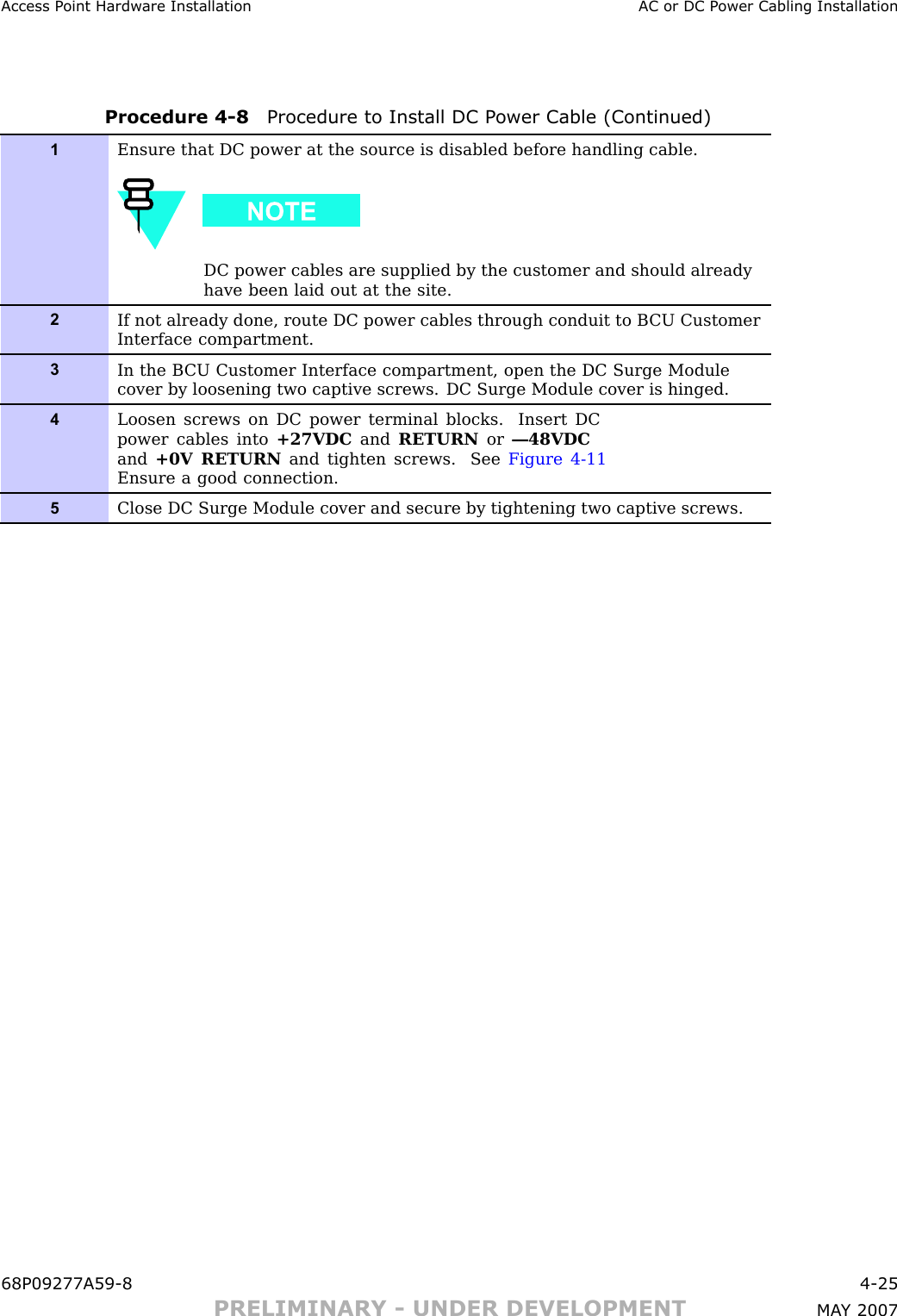 Access P oint Hardw are Installation AC or DC P ower Cabling InstallationProcedure 4 -8 Procedure to Install DC P ower Cable (Continued)1Ensure that DC power at the source is disabled before handling cable.DC power cables are supplied by the customer and should alreadyhave been laid out at the site.2If not already done, route DC power cables through conduit to B CU CustomerInterface compartment.3In the B CU Customer Interface compartment, open the DC Surge Modulecover by loosening two captive screws. DC Surge Module cover is hinged.4Loosen screws on DC power terminal blocks. Insert DCpower cables into +27VDC and RETURN or —48VDCand +0V RETURN and tighten screws. See Figure 4-11Ensure a good connection.5Close DC Surge Module cover and secure by tightening two captive screws.68P09277A59 -8 4 -25PRELIMINARY - UNDER DEVELOPMENT MA Y 2007