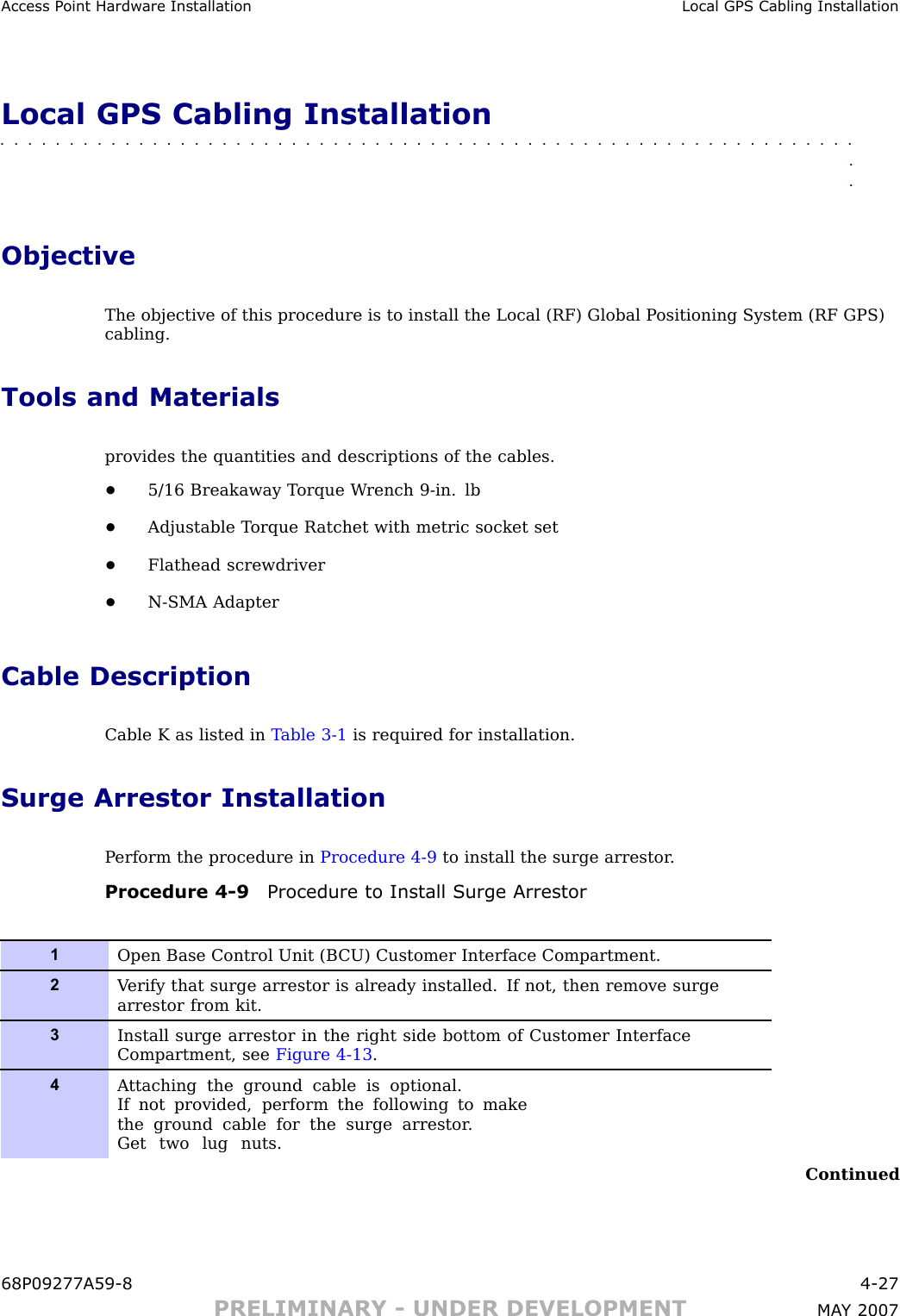 Access P oint Hardw are Installation Local GPS Cabling InstallationLocal GPS Cabling Installation■■■■■■■■■■■■■■■■■■■■■■■■■■■■■■■■■■■■■■■■■■■■■■■■■■■■■■■■■■■■■■■■ObjectiveThe objective of this procedure is to install the Local (RF) Global P ositioning System (RF GPS)cabling.Tools and Materialsprovides the quantities and descriptions of the cables.•5/16 Breakaway T orque W rench 9 -in. lb•Adjustable T orque R atchet with metric socket set•Flathead screwdriver•N -SMA AdapterCable DescriptionCable K as listed in T able 3 -1 is required for installation.Surge Arrestor InstallationP erform the procedure in Procedure 4 -9 to install the surge arrestor .Procedure 4 -9 Procedure to Install Surge Arrestor1Open Base Control Unit (B CU) Customer Interface Compartment.2V erify that surge arrestor is already installed. If not, then remove surgearrestor from kit.3Install surge arrestor in the right side bottom of Customer InterfaceCompartment, see Figure 4-13 .4A ttaching the ground cable is optional.If not provided, perform the following to makethe ground cable for the surge arrestor .Get two lug nuts.Continued68P09277A59 -8 4 -27PRELIMINARY - UNDER DEVELOPMENT MA Y 2007