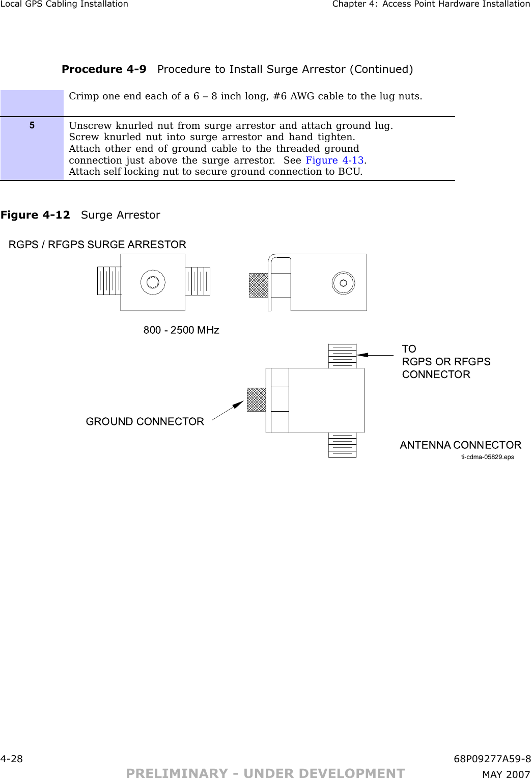 Local GPS Cabling Installation Chapter 4: Access P oint Hardw are InstallationProcedure 4 -9 Procedure to Install Surge Arrestor (Continued)Crimp one end each of a 6 – 8 inch long, #6 A WG cable to the lug nuts.5Unscrew knurled nut from surge arrestor and attach ground lug.Screw knurled nut into surge arrestor and hand tighten.A ttach other end of ground cable to the threaded groundconnection just above the surge arrestor . See Figure 4-13 .A ttach self locking nut to secure ground connection to B CU .Figure 4 -12 Surge Arrestorti-cdma-05829.epsTO RGPS OR RFGPS CONNECT ORANTENNA CONNECT ORGROUND CONNECT ORRGPS / RFGPS SURGE  ARREST OR800 - 2500 MHz4 -28 68P09277A59 -8PRELIMINARY - UNDER DEVELOPMENT MA Y 2007