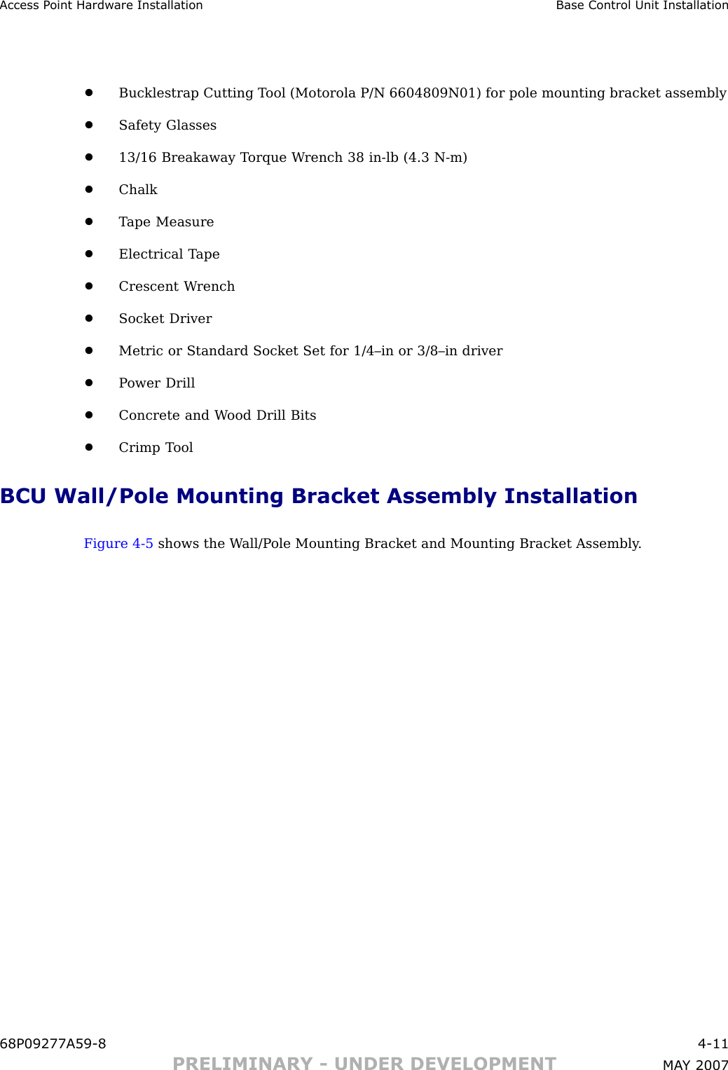 Access P oint Hardw are Installation Base Control Unit Installation•Bucklestrap Cutting T ool (Motorola P/N 6604809N01) for pole mounting bracket assembly•Safety Glasses•13/16 Breakaway T orque W rench 38 in -lb (4.3 N -m)•Chalk•T ape Measure•Electrical T ape•Crescent W rench•Socket Driver•Metric or Standard Socket Set for 1/4–in or 3/8–in driver•P ower Drill•Concrete and W ood Drill Bits•Crimp T oolBCU Wall/Pole Mounting Bracket Assembly InstallationFigure 4 -5 shows the W all/P ole Mounting Bracket and Mounting Bracket Assembly .68P09277A59 -8 4 -11PRELIMINARY - UNDER DEVELOPMENT MA Y 2007