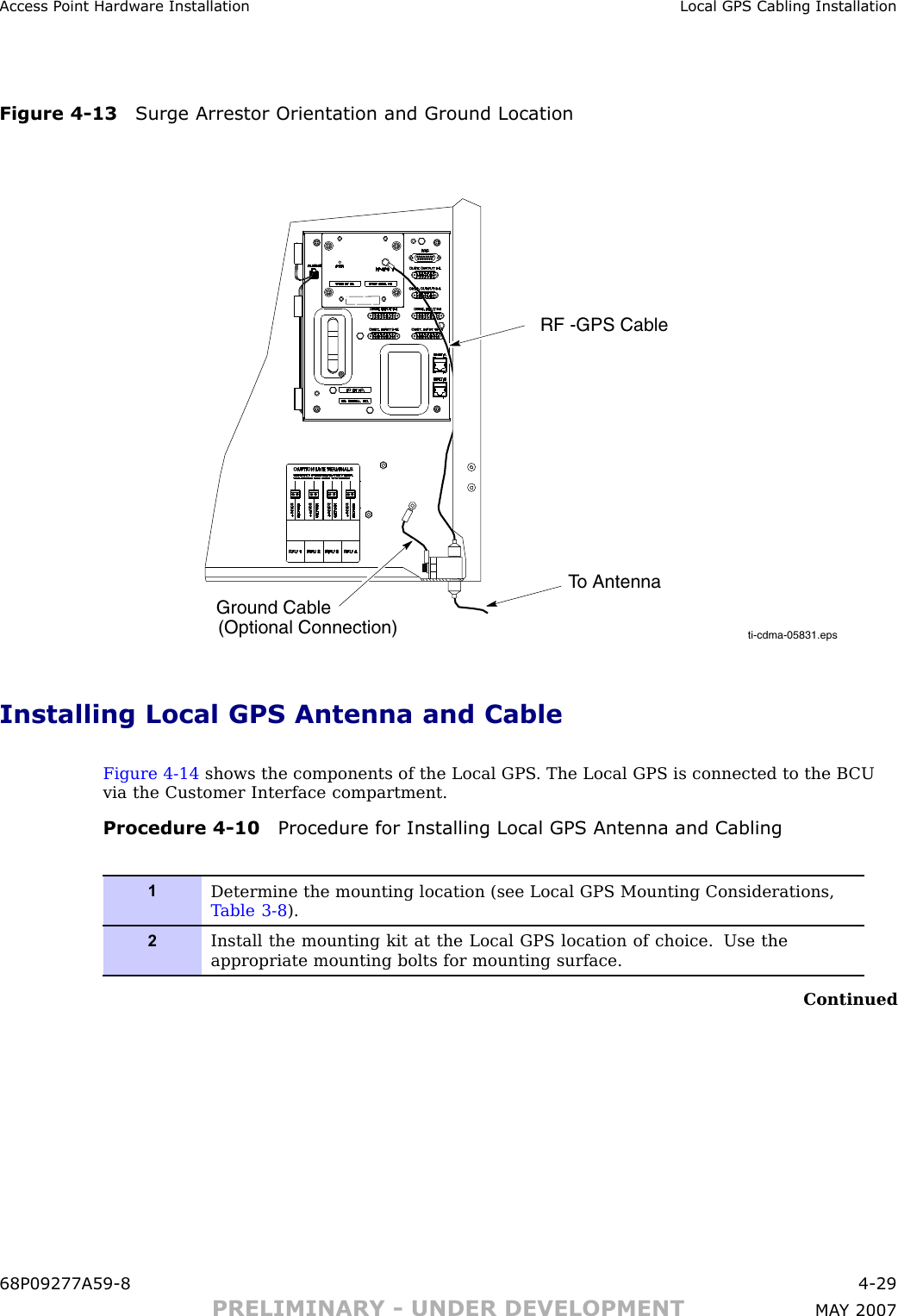 Access P oint Hardw are Installation Local GPS Cabling InstallationFigure 4 -13 Surge Arrestor Orientation and Ground Locationti-cdma-05831.epsRF -GPS CableTo AntennaGround Cable(Optional Connection)Installing Local GPS Antenna and CableFigure 4 -14 shows the components of the Local GPS . The Local GPS is connected to the B CUvia the Customer Interface compartment.Procedure 4 -10 Procedure for Installing Local GPS Antenna and Cabling1Determine the mounting location (see Local GPS Mounting Considerations,T able 3-8 ).2Install the mounting kit at the Local GPS location of choice. Use theappropriate mounting bolts for mounting surface.Continued68P09277A59 -8 4 -29PRELIMINARY - UNDER DEVELOPMENT MA Y 2007