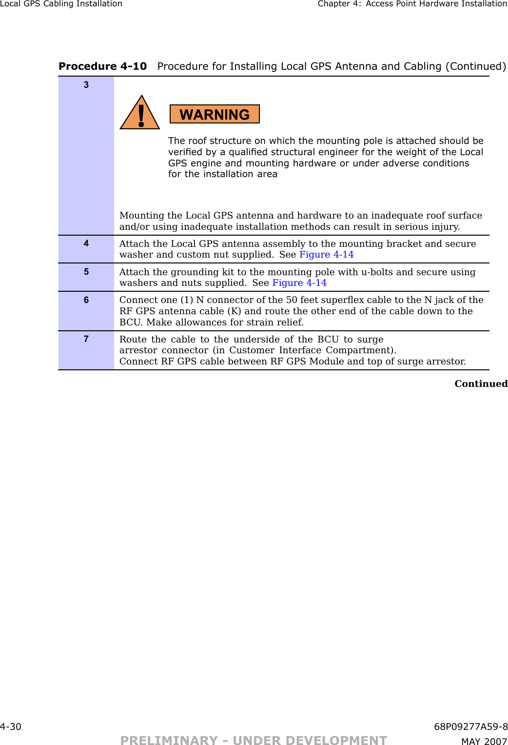 Local GPS Cabling Installation Chapter 4: Access P oint Hardw are InstallationProcedure 4 -10 Procedure for Installing Local GPS Antenna and Cabling (Continued)3The roof structure on which the mounting pole is attached should bev eried b y a qualied structur al engineer for the weight of the LocalGPS engine and mounting hardw are or under adv erse conditionsfor the installation areaMounting the Local GPS antenna and hardware to an inadequate roof surfaceand/or using inadequate installation methods can result in serious injury .4A ttach the Local GPS antenna assembly to the mounting bracket and securewasher and custom nut supplied. See Figure 4-145A ttach the grounding kit to the mounting pole with u-bolts and secure usingwashers and nuts supplied. See Figure 4-146Connect one (1) N connector of the 50 feet superﬂex cable to the N jack of theRF GPS antenna cable (K) and route the other end of the cable down to theB CU . Make allowances for strain relief .7Route the cable to the underside of the B CU to surgearrestor connector (in Customer Interface Compartment).Connect RF GPS cable between RF GPS Module and top of surge arrestor .Continued4 -30 68P09277A59 -8PRELIMINARY - UNDER DEVELOPMENT MA Y 2007