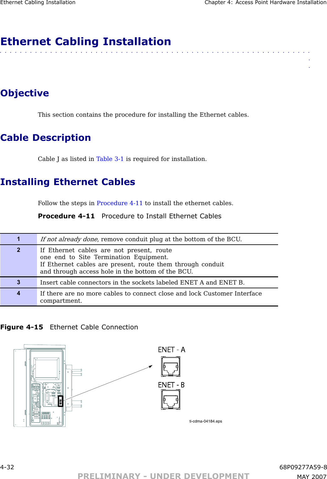 Ethernet Cabling Installation Chapter 4: Access P oint Hardw are InstallationEthernet Cabling Installation■■■■■■■■■■■■■■■■■■■■■■■■■■■■■■■■■■■■■■■■■■■■■■■■■■■■■■■■■■■■■■■■ObjectiveThis section contains the procedure for installing the Ethernet cables.Cable DescriptionCable J as listed in T able 3 -1 is required for installation.Installing Ethernet CablesF ollow the steps in Procedure 4 -11 to install the ethernet cables.Procedure 4 -11 Procedure to Install Ethernet Cables1If not already done, remove conduit plug at the bottom of the B CU .2If Ethernet cables are not present, routeone end to Site T ermination Equipment.If Ethernet cables are present, route them through conduitand through access hole in the bottom of the B CU .3Insert cable connectors in the sockets labeled ENET A and ENET B.4If there are no more cables to connect close and lock Customer Interfacecompartment.Figure 4 -15 Ethernet Cable Connectionti-cdma-04184.epsENET - AENET - AENET - BENET - B4 -32 68P09277A59 -8PRELIMINARY - UNDER DEVELOPMENT MA Y 2007