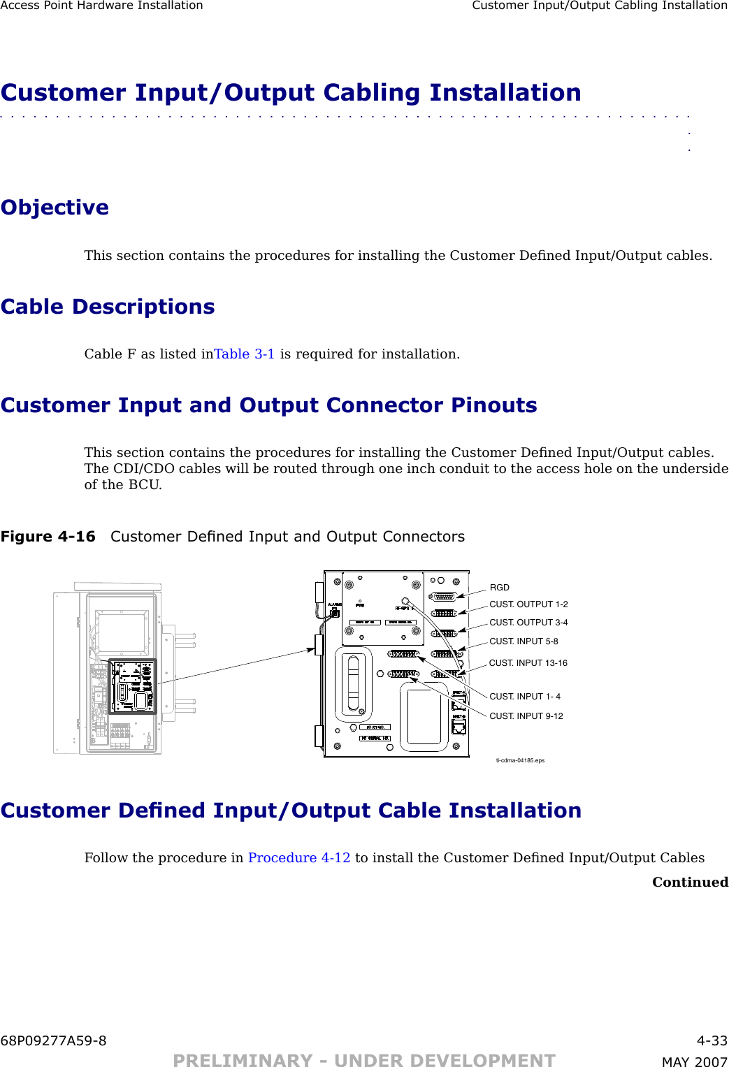 Access P oint Hardw are Installation Customer Input/Output Cabling InstallationCustomer Input/Output Cabling Installation■■■■■■■■■■■■■■■■■■■■■■■■■■■■■■■■■■■■■■■■■■■■■■■■■■■■■■■■■■■■■■■■ObjectiveThis section contains the procedures for installing the Customer Deﬁned Input/Output cables.Cable DescriptionsCable F as listed in T able 3 -1 is required for installation.Customer Input and Output Connector PinoutsThis section contains the procedures for installing the Customer Deﬁned Input/Output cables.The CDI/CDO cables will be routed through one inch conduit to the access hole on the undersideof the B CU .Figure 4 -16 Customer Dened Input and Output Connectorsti-cdma-04185.epsRGDCUST. OUTPUT 1-2CUST. OUTPUT 3-4CUST. INPUT 5-8CUST. INPUT 13-16CUST. INPUT 1- 4CUST. INPUT 9-12Customer Dened Input/Output Cable InstallationF ollow the procedure in Procedure 4 -12 to install the Customer Deﬁned Input/Output CablesContinued68P09277A59 -8 4 -33PRELIMINARY - UNDER DEVELOPMENT MA Y 2007