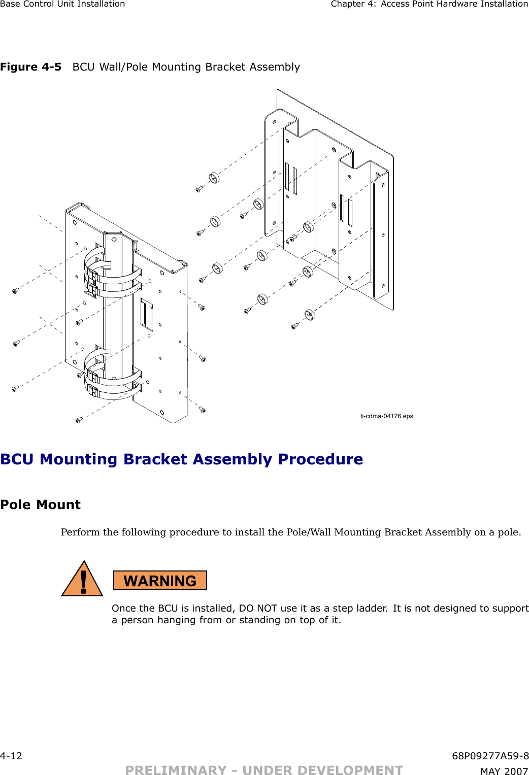 Base Control Unit Installation Chapter 4: Access P oint Hardw are InstallationFigure 4 -5 BCU W all/P ole Mounting Br ack et Assemblyti-cdma-04176.epsBCU Mounting Bracket Assembly ProcedurePole MountP erform the following procedure to install the P ole/W all Mounting Bracket Assembly on a pole.Once the BCU is installed, DO NO T use it as a step ladder . It is not designed to supporta person hanging from or standing on top of it.4 -12 68P09277A59 -8PRELIMINARY - UNDER DEVELOPMENT MA Y 2007