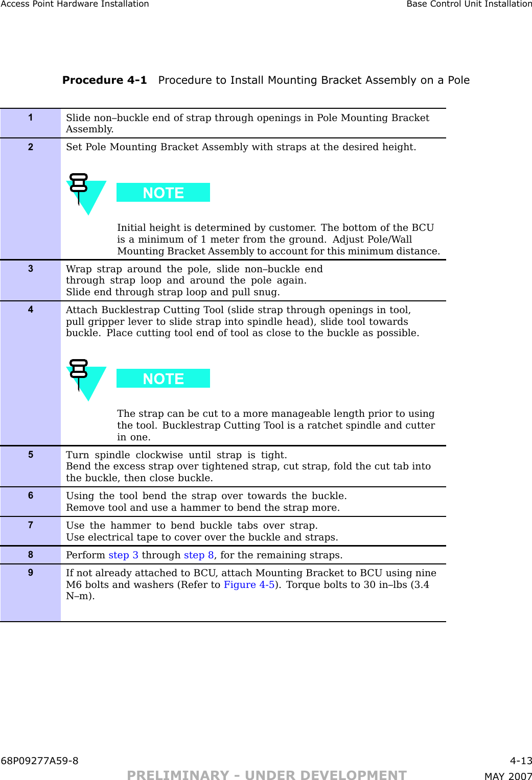 Access P oint Hardw are Installation Base Control Unit InstallationProcedure 4 -1 Procedure to Install Mounting Br ack et Assembly on a P ole1Slide non–buckle end of strap through openings in P ole Mounting BracketAssembly .2Set P ole Mounting Bracket Assembly with straps at the desired height.Initial height is determined by customer . The bottom of the B CUis a minimum of 1 meter from the ground. Adjust P ole/W allMounting Bracket Assembly to account for this minimum distance.3W rap strap around the pole, slide non–buckle endthrough strap loop and around the pole again.Slide end through strap loop and pull snug.4A ttach Bucklestrap Cutting T ool (slide strap through openings in tool,pull gripper lever to slide strap into spindle head), slide tool towardsbuckle. Place cutting tool end of tool as close to the buckle as possible.The strap can be cut to a more manageable length prior to usingthe tool. Bucklestrap Cutting T ool is a ratchet spindle and cutterin one.5Turn spindle clockwise until strap is tight.Bend the excess strap over tightened strap, cut strap, fold the cut tab intothe buckle, then close buckle.6Using the tool bend the strap over towards the buckle.Remove tool and use a hammer to bend the strap more.7Use the hammer to bend buckle tabs over strap.Use electrical tape to cover over the buckle and straps.8P erform step 3 through step 8 , for the remaining straps.9If not already attached to B CU , attach Mounting Bracket to B CU using nineM6 bolts and washers (Refer to Figure 4-5 ). T orque bolts to 30 in–lbs (3.4N–m).68P09277A59 -8 4 -13PRELIMINARY - UNDER DEVELOPMENT MA Y 2007