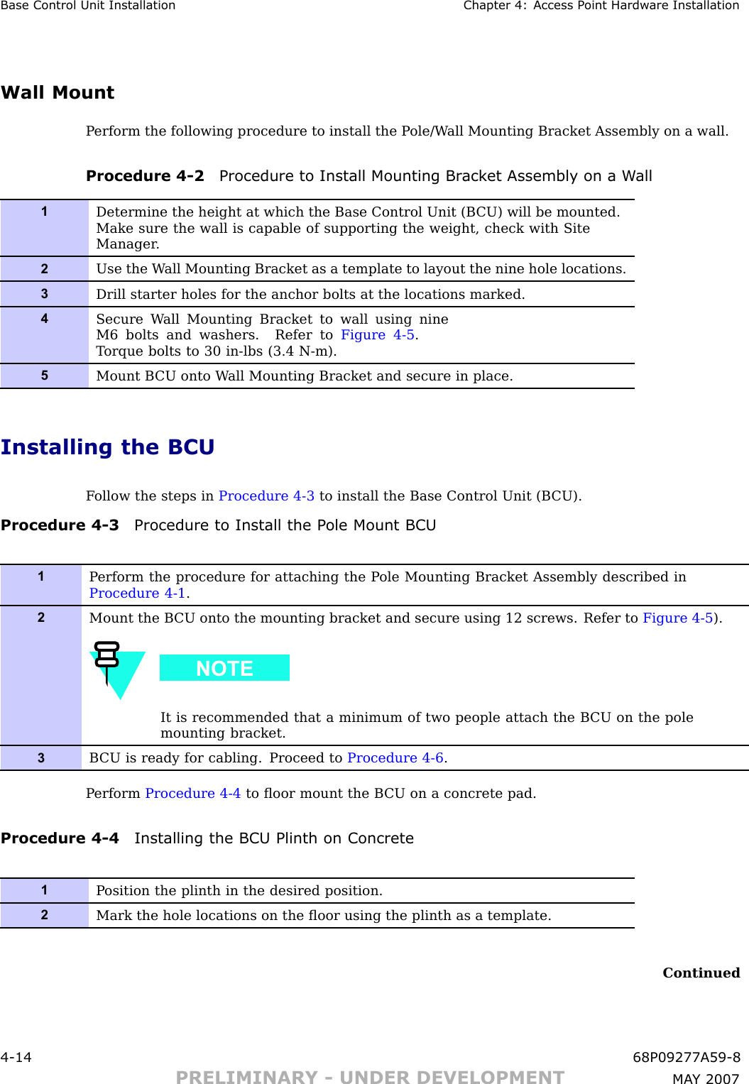 Base Control Unit Installation Chapter 4: Access P oint Hardw are InstallationWall MountP erform the following procedure to install the P ole/W all Mounting Bracket Assembly on a wall.Procedure 4 -2 Procedure to Install Mounting Br ack et Assembly on a W all1Determine the height at which the Base Control Unit (B CU) will be mounted.Make sure the wall is capable of supporting the weight, check with SiteManager .2Use the W all Mounting Bracket as a template to layout the nine hole locations.3Drill starter holes for the anchor bolts at the locations marked.4Secure W all Mounting Bracket to wall using nineM6 bolts and washers. Refer to Figure 4-5 .T orque bolts to 30 in-lbs (3.4 N-m).5Mount B CU onto W all Mounting Bracket and secure in place.Installing the BCUF ollow the steps in Procedure 4 -3 to install the Base Control Unit (B CU).Procedure 4 -3 Procedure to Install the P ole Mount BCU1P erform the procedure for attaching the P ole Mounting Bracket Assembly described inProcedure 4-1 .2Mount the B CU onto the mounting bracket and secure using 12 screws. Refer to Figure 4-5 ).It is recommended that a minimum of two people attach the B CU on the polemounting bracket.3B CU is ready for cabling. Proceed to Procedure 4-6 .P erform Procedure 4 -4 to ﬂoor mount the B CU on a concrete pad.Procedure 4 -4 Installing the BCU Plinth on Concrete1P osition the plinth in the desired position.2Mark the hole locations on the ﬂoor using the plinth as a template.Continued4 -14 68P09277A59 -8PRELIMINARY - UNDER DEVELOPMENT MA Y 2007