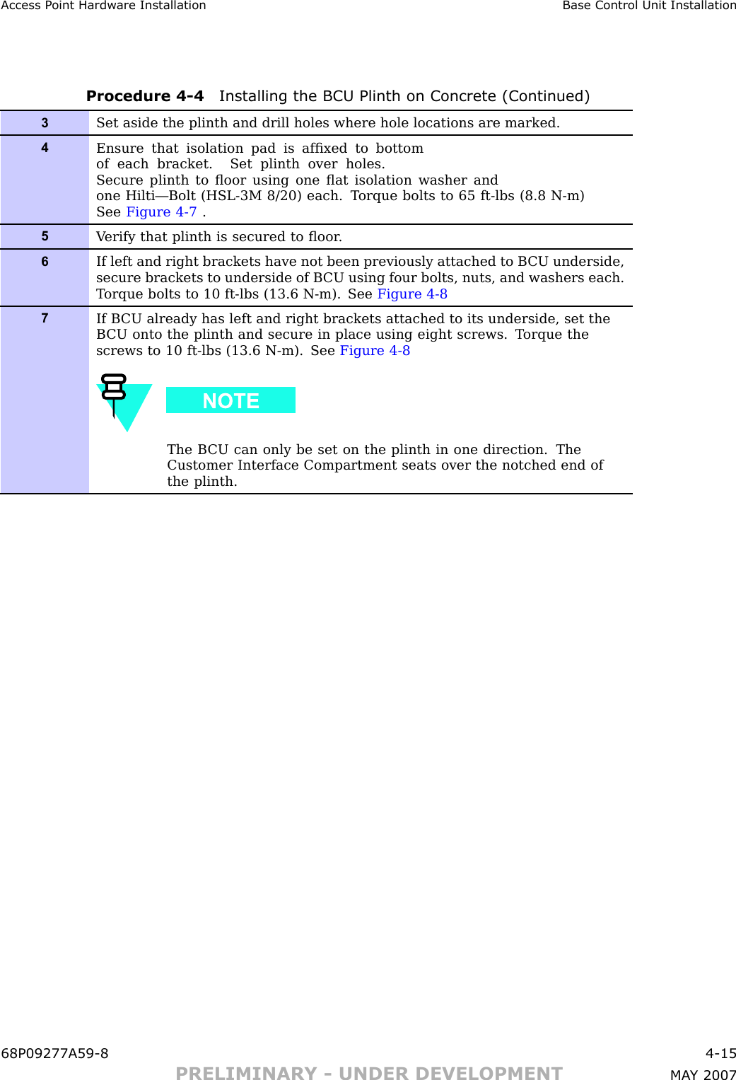 Access P oint Hardw are Installation Base Control Unit InstallationProcedure 4 -4 Installing the BCU Plinth on Concrete (Continued)3Set aside the plinth and drill holes where hole locations are marked.4Ensure that isolation pad is afﬁxed to bottomof each bracket. Set plinth over holes.Secure plinth to ﬂoor using one ﬂat isolation washer andone Hilti—Bolt (HSL-3M 8/20) each. T orque bolts to 65 ft-lbs (8.8 N-m)See Figure 4-7 .5V erify that plinth is secured to ﬂoor .6If left and right brackets have not been previously attached to B CU underside,secure brackets to underside of B CU using four bolts, nuts, and washers each.T orque bolts to 10 ft-lbs (13.6 N-m). See Figure 4-87If B CU already has left and right brackets attached to its underside, set theB CU onto the plinth and secure in place using eight screws. T orque thescrews to 10 ft-lbs (13.6 N-m). See Figure 4-8The B CU can only be set on the plinth in one direction. TheCustomer Interface Compartment seats over the notched end ofthe plinth.68P09277A59 -8 4 -15PRELIMINARY - UNDER DEVELOPMENT MA Y 2007