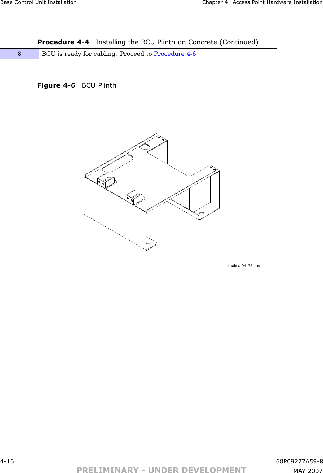 Base Control Unit Installation Chapter 4: Access P oint Hardw are InstallationProcedure 4 -4 Installing the BCU Plinth on Concrete (Continued)8B CU is ready for cabling. Proceed to Procedure 4-6Figure 4 -6 BCU Plinthti-cdma-04175.eps4 -16 68P09277A59 -8PRELIMINARY - UNDER DEVELOPMENT MA Y 2007