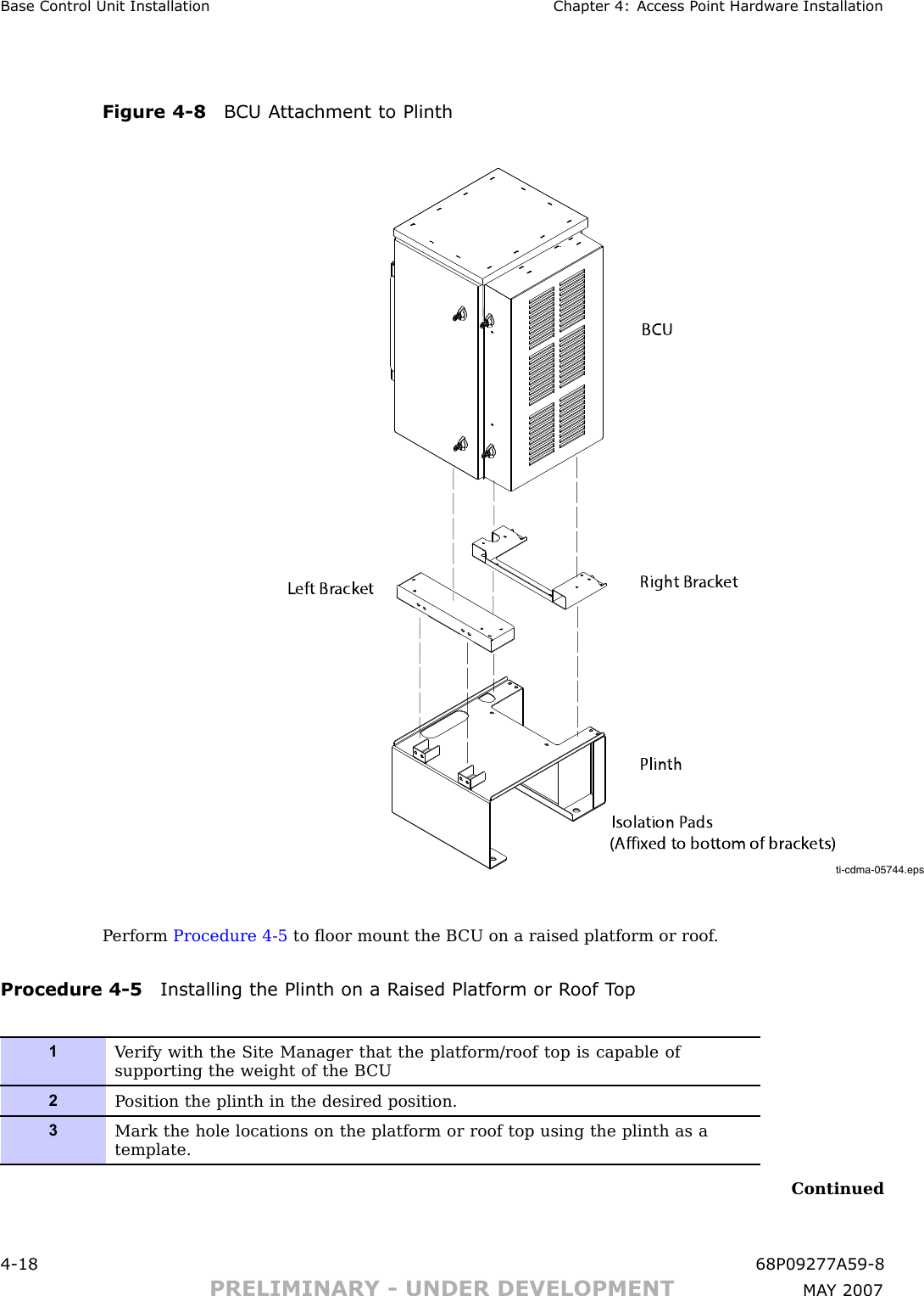 Base Control Unit Installation Chapter 4: Access P oint Hardw are InstallationFigure 4 -8 BCU A ttachment to Plinthti-cdma-05744.epsBCUPlinthRight BracketLeft BracketIsolation Pads(Affixed to bottom of brackets)P erform Procedure 4 -5 to ﬂoor mount the B CU on a raised platform or roof .Procedure 4 -5 Installing the Plinth on a R aised Platform or R oof T op1V erify with the Site Manager that the platform/roof top is capable ofsupporting the weight of the B CU2P osition the plinth in the desired position.3Mark the hole locations on the platform or roof top using the plinth as atemplate.Continued4 -18 68P09277A59 -8PRELIMINARY - UNDER DEVELOPMENT MA Y 2007