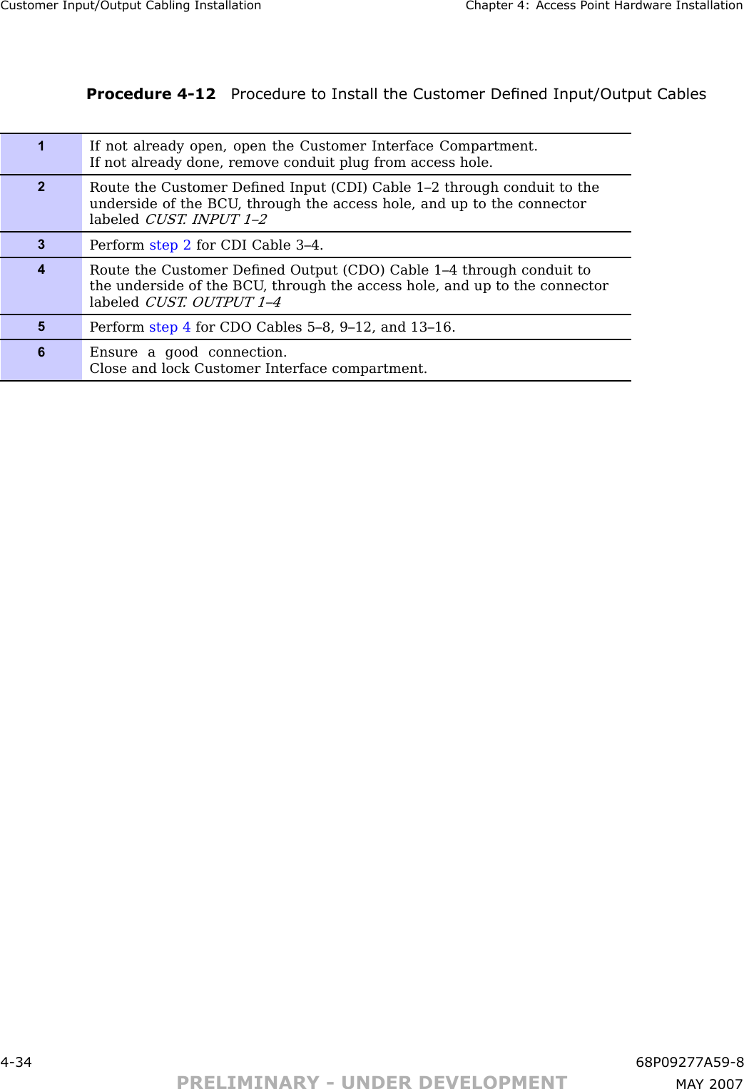 Customer Input/Output Cabling Installation Chapter 4: Access P oint Hardw are InstallationProcedure 4 -12 Procedure to Install the Customer Dened Input/Output Cables1If not already open, open the Customer Interface Compartment.If not already done, remove conduit plug from access hole.2Route the Customer Deﬁned Input (CDI) Cable 1–2 through conduit to theunderside of the B CU , through the access hole, and up to the connectorlabeledCUST . INP UT 1–23P erform step 2 for CDI Cable 3–4.4Route the Customer Deﬁned Output (CDO) Cable 1–4 through conduit tothe underside of the B CU , through the access hole, and up to the connectorlabeledCUST . OUTP UT 1–45P erform step 4 for CDO Cables 5–8, 9–12, and 13–16.6Ensure a good connection.Close and lock Customer Interface compartment.4 -34 68P09277A59 -8PRELIMINARY - UNDER DEVELOPMENT MA Y 2007