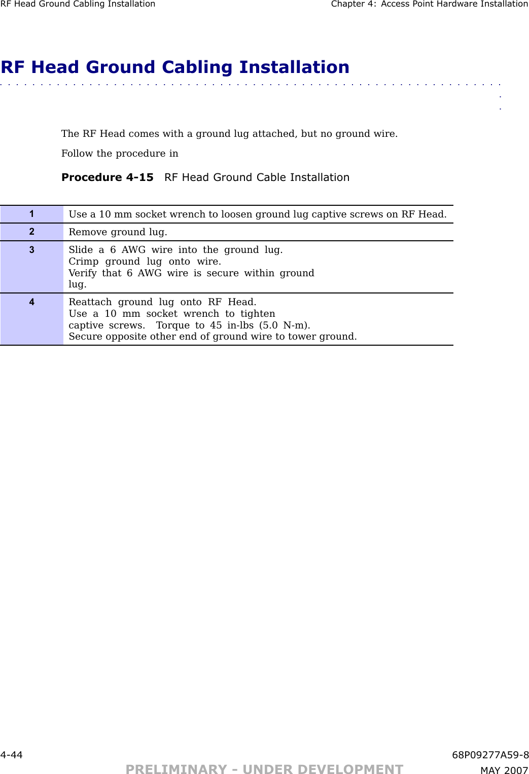 RF Head Ground Cabling Installation Chapter 4: Access P oint Hardw are InstallationRF Head Ground Cabling Installation■■■■■■■■■■■■■■■■■■■■■■■■■■■■■■■■■■■■■■■■■■■■■■■■■■■■■■■■■■■■■■■■The RF Head comes with a ground lug attached, but no ground wire.F ollow the procedure inProcedure 4 -15 RF Head Ground Cable Installation1Use a 10 mm socket wrench to loosen ground lug captive screws on RF Head.2Remove ground lug.3Slide a 6 A WG wire into the ground lug.Crimp ground lug onto wire.V erify that 6 A WG wire is secure within groundlug.4Reattach ground lug onto RF Head.Use a 10 mm socket wrench to tightencaptive screws. T orque to 45 in-lbs (5.0 N-m).Secure opposite other end of ground wire to tower ground.4 -44 68P09277A59 -8PRELIMINARY - UNDER DEVELOPMENT MA Y 2007