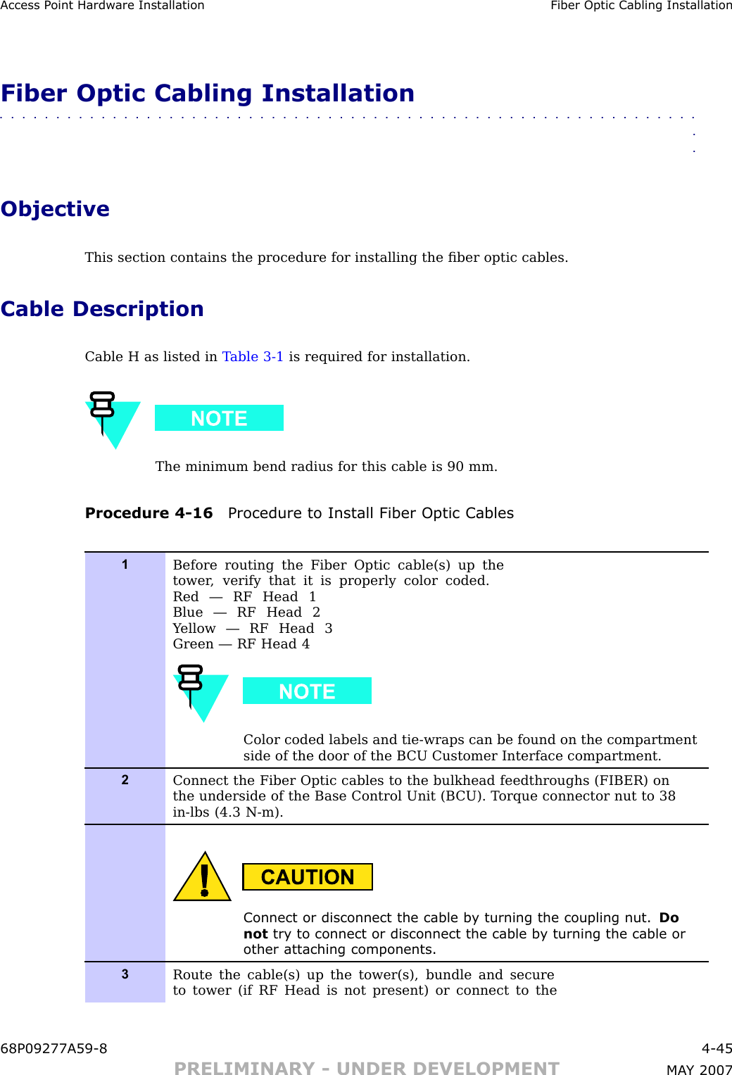 Access P oint Hardw are Installation Fiber Optic Cabling InstallationFiber Optic Cabling Installation■■■■■■■■■■■■■■■■■■■■■■■■■■■■■■■■■■■■■■■■■■■■■■■■■■■■■■■■■■■■■■■■ObjectiveThis section contains the procedure for installing the ﬁber optic cables.Cable DescriptionCable H as listed in T able 3 -1 is required for installation.The minimum bend radius for this cable is 90 mm.Procedure 4 -16 Procedure to Install Fiber Optic Cables1Before routing the Fiber Optic cable(s) up thetower , verify that it is properly color coded.Red — RF Head 1Blue — RF Head 2Y ellow — RF Head 3Green — RF Head 4Color coded labels and tie-wraps can be found on the compartmentside of the door of the B CU Customer Interface compartment.2Connect the Fiber Optic cables to the bulkhead feedthroughs (FIBER) onthe underside of the Base Control Unit (B CU). T orque connector nut to 38in-lbs (4.3 N-m).Connect or disconnect the cable b y turning the coupling nut. Donot try to connect or disconnect the cable b y turning the cable orother attaching components.3Route the cable(s) up the tower(s), bundle and secureto tower (if RF Head is not present) or connect to the68P09277A59 -8 4 -45PRELIMINARY - UNDER DEVELOPMENT MA Y 2007