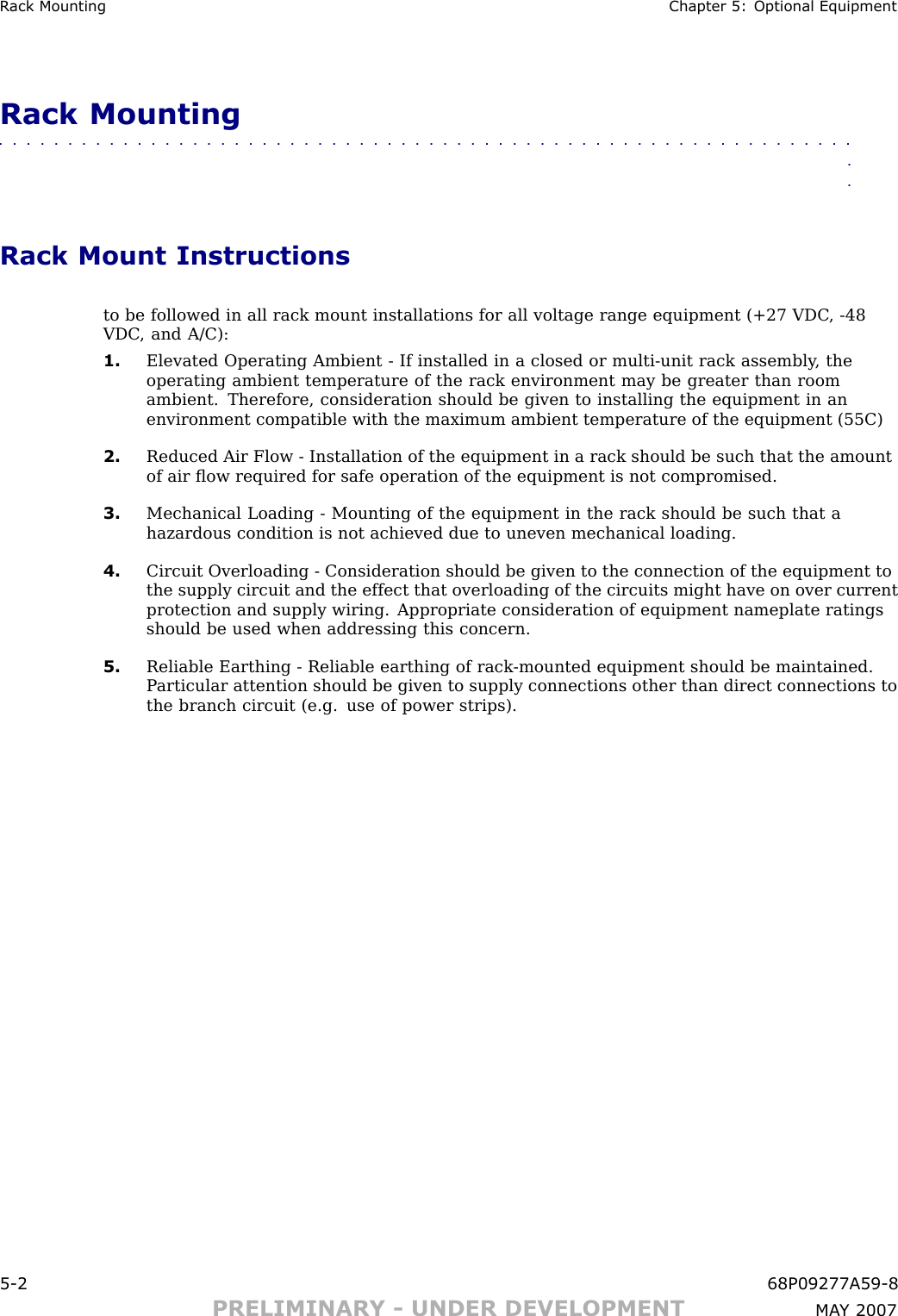 R ack Mounting Chapter 5: Optional EquipmentRack Mounting■■■■■■■■■■■■■■■■■■■■■■■■■■■■■■■■■■■■■■■■■■■■■■■■■■■■■■■■■■■■■■■■Rack Mount Instructionsto be followed in all rack mount installations for all voltage range equipment (+27 VDC , -48VDC , and A/C):1. Elevated Operating Ambient - If installed in a closed or multi -unit rack assembly , theoperating ambient temperature of the rack environment may be greater than roomambient. Therefore, consideration should be given to installing the equipment in anenvironment compatible with the maximum ambient temperature of the equipment (55C)2. Reduced Air Flow - Installation of the equipment in a rack should be such that the amountof air ﬂow required for safe operation of the equipment is not compromised.3. Mechanical Loading - Mounting of the equipment in the rack should be such that ahazardous condition is not achieved due to uneven mechanical loading.4. Circuit Overloading - Consideration should be given to the connection of the equipment tothe supply circuit and the effect that overloading of the circuits might have on over currentprotection and supply wiring. Appropriate consideration of equipment nameplate ratingsshould be used when addressing this concern.5. Reliable Earthing - Reliable earthing of rack -mounted equipment should be maintained.P articular attention should be given to supply connections other than direct connections tothe branch circuit (e.g. use of power strips).5 -2 68P09277A59 -8PRELIMINARY - UNDER DEVELOPMENT MA Y 2007