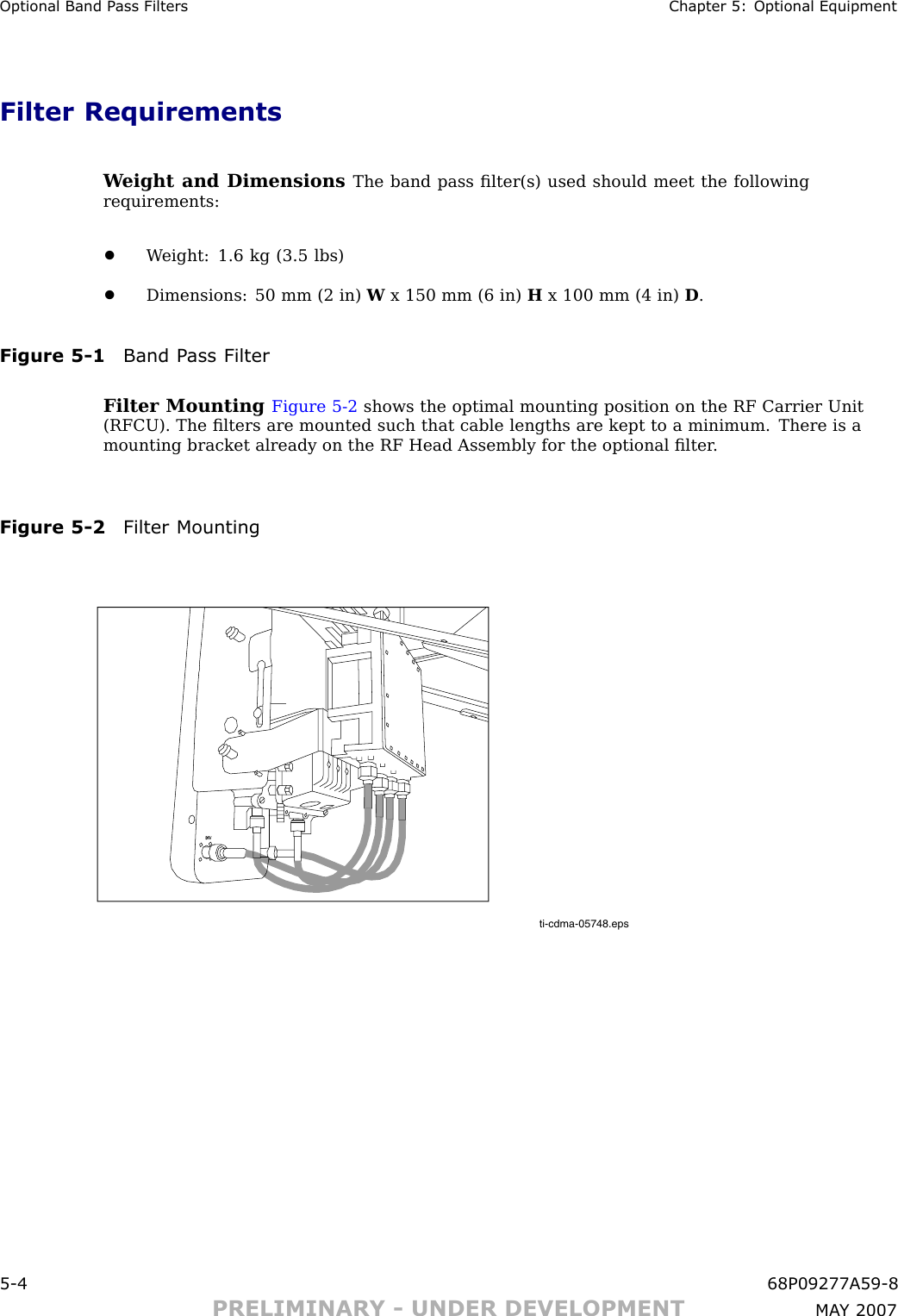 Optional Band P ass Filters Chapter 5: Optional EquipmentFilter RequirementsW eight and Dimensions The band pass ﬁlter(s) used should meet the followingrequirements:•W eight: 1.6 kg (3.5 lbs)•Dimensions: 50 mm (2 in) Wx 150 mm (6 in) Hx 100 mm (4 in) D.Figure 5 -1 Band P ass FilterFilter Mounting Figure 5 -2 shows the optimal mounting position on the RF Carrier Unit(RFCU). The ﬁlters are mounted such that cable lengths are kept to a minimum. There is amounting bracket already on the RF Head Assembly for the optional ﬁlter .Figure 5 -2 Filter Mountingti-cdma-05748.epsDIV5 -4 68P09277A59 -8PRELIMINARY - UNDER DEVELOPMENT MA Y 2007