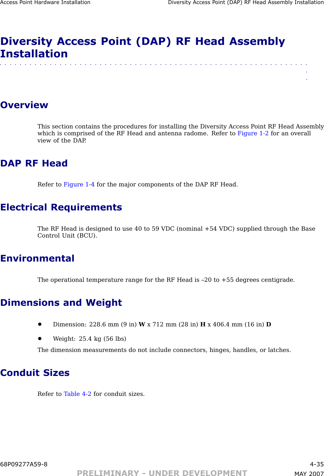 Access P oint Hardw are Installation Div ersit y Access P oint (DAP) RF Head Assembly InstallationDiversity Access Point (DAP) RF Head AssemblyInstallation■■■■■■■■■■■■■■■■■■■■■■■■■■■■■■■■■■■■■■■■■■■■■■■■■■■■■■■■■■■■■■■■OverviewThis section contains the procedures for installing the Diversity Access P oint RF Head Assemblywhich is comprised of the RF Head and antenna radome. Refer to Figure 1 -2 for an overallview of the DAP .DAP RF HeadRefer to Figure 1 -4 for the major components of the DAP RF Head.Electrical RequirementsThe RF Head is designed to use 40 to 59 VDC (nominal +54 VDC) supplied through the BaseControl Unit (B CU).EnvironmentalThe operational temperature range for the RF Head is –20 to +55 degrees centigrade.Dimensions and Weight•Dimension: 228.6 mm (9 in) Wx 712 mm (28 in) Hx 406.4 mm (16 in) D•W eight: 25.4 kg (56 lbs)The dimension measurements do not include connectors, hinges, handles, or latches.Conduit SizesRefer to T able 4 -2 for conduit sizes.68P09277A59 -8 4 -35PRELIMINARY - UNDER DEVELOPMENT MA Y 2007