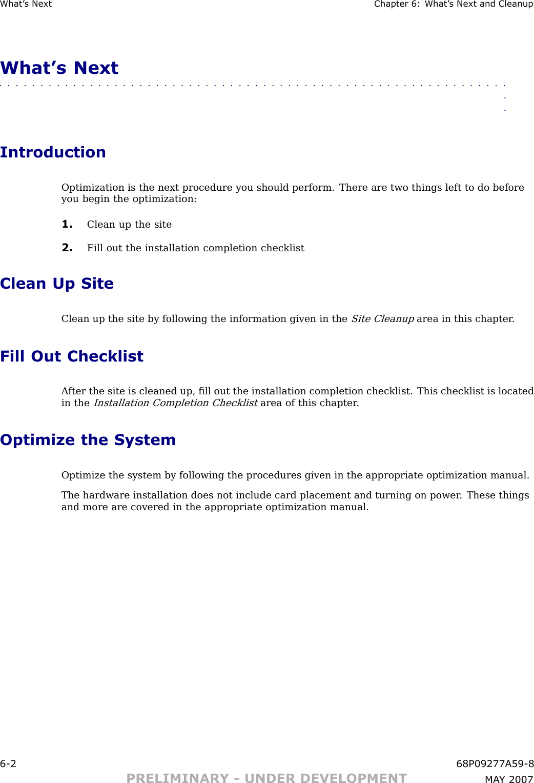 What ’ s Next Chapter 6: What ’ s Next and CleanupWhat’s Next■■■■■■■■■■■■■■■■■■■■■■■■■■■■■■■■■■■■■■■■■■■■■■■■■■■■■■■■■■■■■■■■IntroductionOptimization is the next procedure you should perform. There are two things left to do beforeyou begin the optimization:1. Clean up the site2. Fill out the installation completion checklistClean Up SiteClean up the site by following the information given in theSite Cleanuparea in this chapter .Fill Out ChecklistA fter the site is cleaned up, ﬁll out the installation completion checklist. This checklist is locatedin theInstallation Completion Checklistarea of this chapter .Optimize the SystemOptimize the system by following the procedures given in the appropriate optimization manual.The hardware installation does not include card placement and turning on power . These thingsand more are covered in the appropriate optimization manual.6 -2 68P09277A59 -8PRELIMINARY - UNDER DEVELOPMENT MA Y 2007