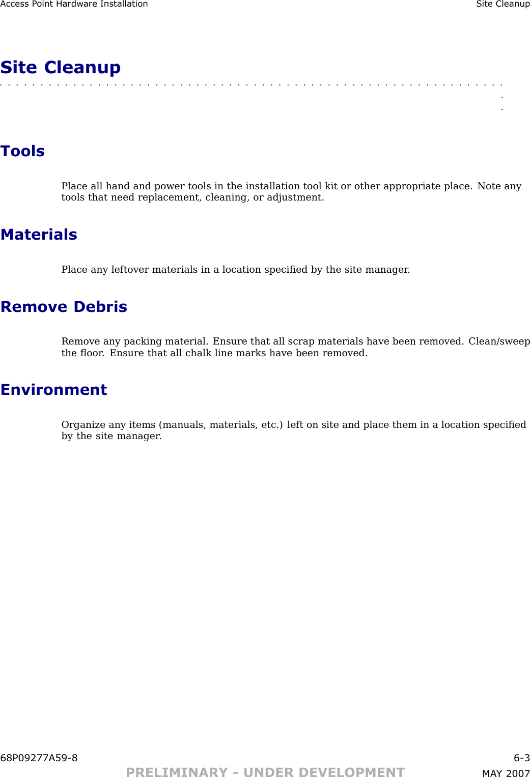 Access P oint Hardw are Installation Site CleanupSite Cleanup■■■■■■■■■■■■■■■■■■■■■■■■■■■■■■■■■■■■■■■■■■■■■■■■■■■■■■■■■■■■■■■■ToolsPlace all hand and power tools in the installation tool kit or other appropriate place. Note anytools that need replacement, cleaning, or adjustment.MaterialsPlace any leftover materials in a location speciﬁed by the site manager .Remove DebrisRemove any packing material. Ensure that all scrap materials have been removed. Clean/sweepthe ﬂoor . Ensure that all chalk line marks have been removed.EnvironmentOrganize any items (manuals, materials, etc.) left on site and place them in a location speciﬁedby the site manager .68P09277A59 -8 6 -3PRELIMINARY - UNDER DEVELOPMENT MA Y 2007