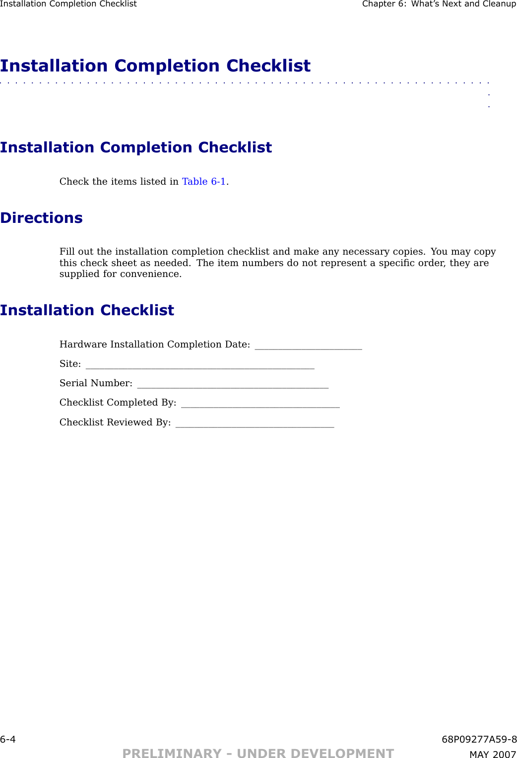 Installation Completion Checklist Chapter 6: What ’ s Next and CleanupInstallation Completion Checklist■■■■■■■■■■■■■■■■■■■■■■■■■■■■■■■■■■■■■■■■■■■■■■■■■■■■■■■■■■■■■■■■Installation Completion ChecklistCheck the items listed in T able 6 -1 .DirectionsFill out the installation completion checklist and make any necessary copies. Y ou may copythis check sheet as needed. The item numbers do not represent a speciﬁc order , they aresupplied for convenience.Installation ChecklistHardware Installation Completion Date: _______________________Site: _________________________________________________Serial Number: _________________________________________Checklist Completed By: __________________________________Checklist Reviewed By: __________________________________6 -4 68P09277A59 -8PRELIMINARY - UNDER DEVELOPMENT MA Y 2007