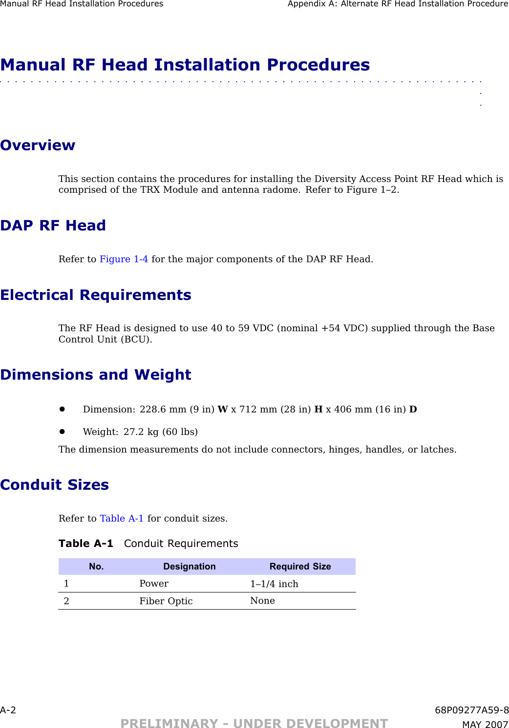 Manual RF Head Installation Procedures Appendix A: Alternate RF Head Installation ProcedureManual RF Head Installation Procedures■■■■■■■■■■■■■■■■■■■■■■■■■■■■■■■■■■■■■■■■■■■■■■■■■■■■■■■■■■■■■■■■OverviewThis section contains the procedures for installing the Diversity Access P oint RF Head which iscomprised of the TRX Module and antenna radome. Refer to Figure 1–2.DAP RF HeadRefer to Figure 1 -4 for the major components of the DAP RF Head.Electrical RequirementsThe RF Head is designed to use 40 to 59 VDC (nominal +54 VDC) supplied through the BaseControl Unit (B CU).Dimensions and Weight•Dimension: 228.6 mm (9 in) Wx 712 mm (28 in) Hx 406 mm (16 in) D•W eight: 27.2 kg (60 lbs)The dimension measurements do not include connectors, hinges, handles, or latches.Conduit SizesRefer to T able A -1 for conduit sizes.Table A -1 Conduit R equirementsNo. DesignationRequired Size1P ower1–1/4 inch2Fiber OpticNoneA -2 68P09277A59 -8PRELIMINARY - UNDER DEVELOPMENT MA Y 2007