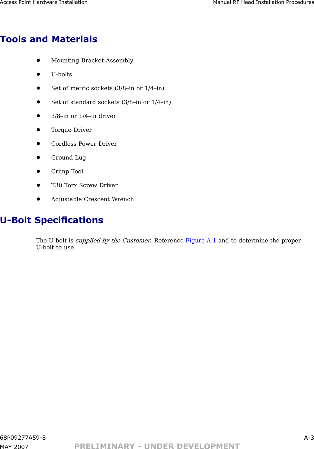 Access P oint Hardw are Installation Manual RF Head Installation ProceduresTools and Materials•Mounting Bracket Assembly•U -bolts•Set of metric sockets (3/8–in or 1/4–in)•Set of standard sockets (3/8–in or 1/4–in)•3/8–in or 1/4–in driver•T orque Driver•Cordless P ower Driver•Ground Lug•Crimp T ool•T30 T orx Screw Driver•Adjustable Crescent W renchU -Bolt SpecicationsThe U -bolt issupplied by the Customer .Reference Figure A -1 and to determine the properU -bolt to use.68P09277A59 -8 A -3MA Y 2007 PRELIMINARY - UNDER DEVELOPMENT