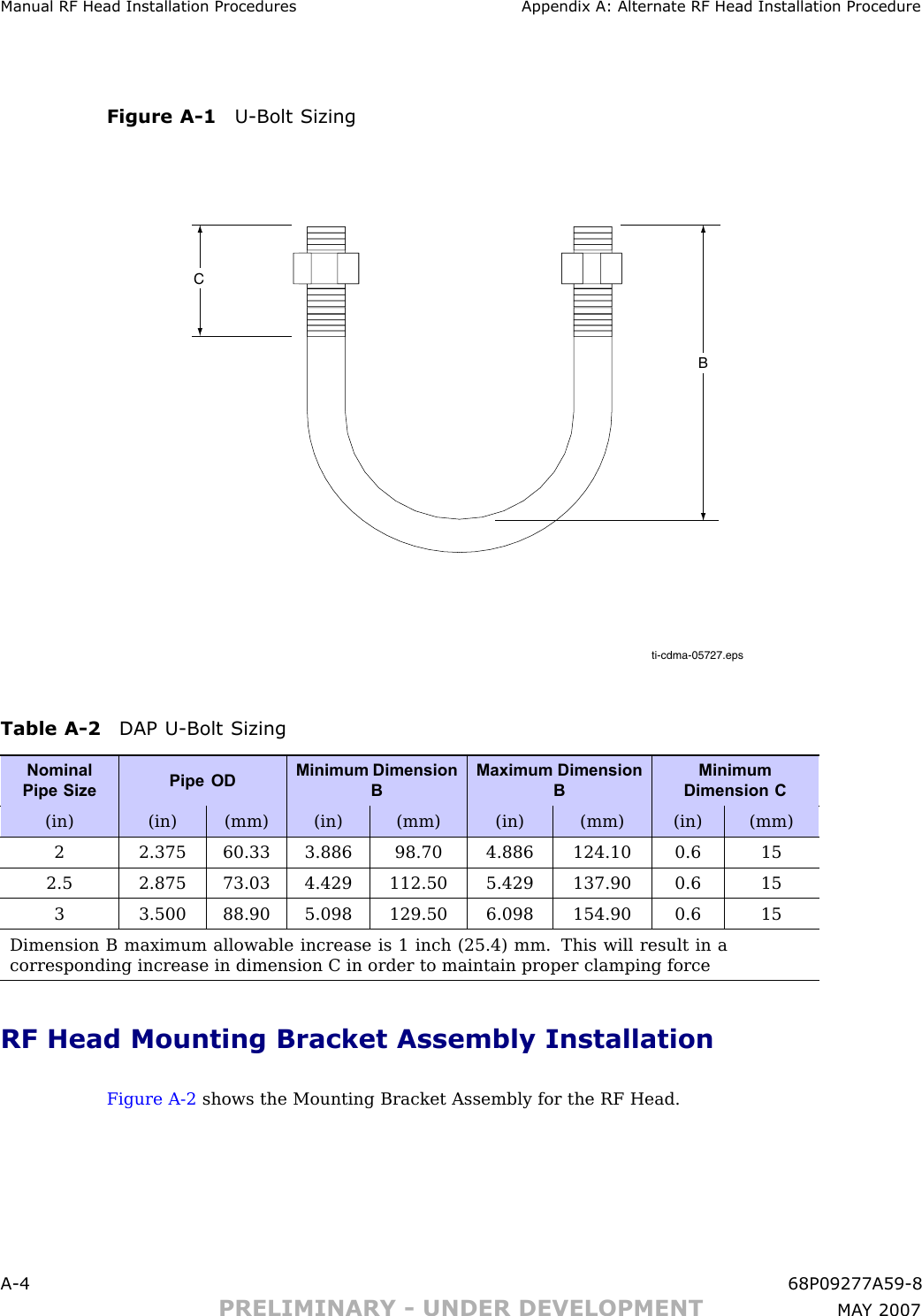 Manual RF Head Installation Procedures Appendix A: Alternate RF Head Installation ProcedureFigure A -1 U -Bolt Sizingti-cdma-05727.epsCBTable A -2 DAP U -Bolt SizingNominalPipe SizePipe ODMinimum DimensionBMaximum DimensionBMinimumDimension C(in) (in) (mm) (in) (mm) (in) (mm) (in) (mm)2 2.375 60.33 3.886 98.70 4.886 124.10 0.6 152.5 2.875 73.03 4.429 112.50 5.429 137.90 0.6 153 3.500 88.90 5.098 129.50 6.098 154.90 0.6 15Dimension B maximum allowable increase is 1 inch (25.4) mm. This will result in acorresponding increase in dimension C in order to maintain proper clamping forceRF Head Mounting Bracket Assembly InstallationFigure A -2 shows the Mounting Bracket Assembly for the RF Head.A -4 68P09277A59 -8PRELIMINARY - UNDER DEVELOPMENT MA Y 2007