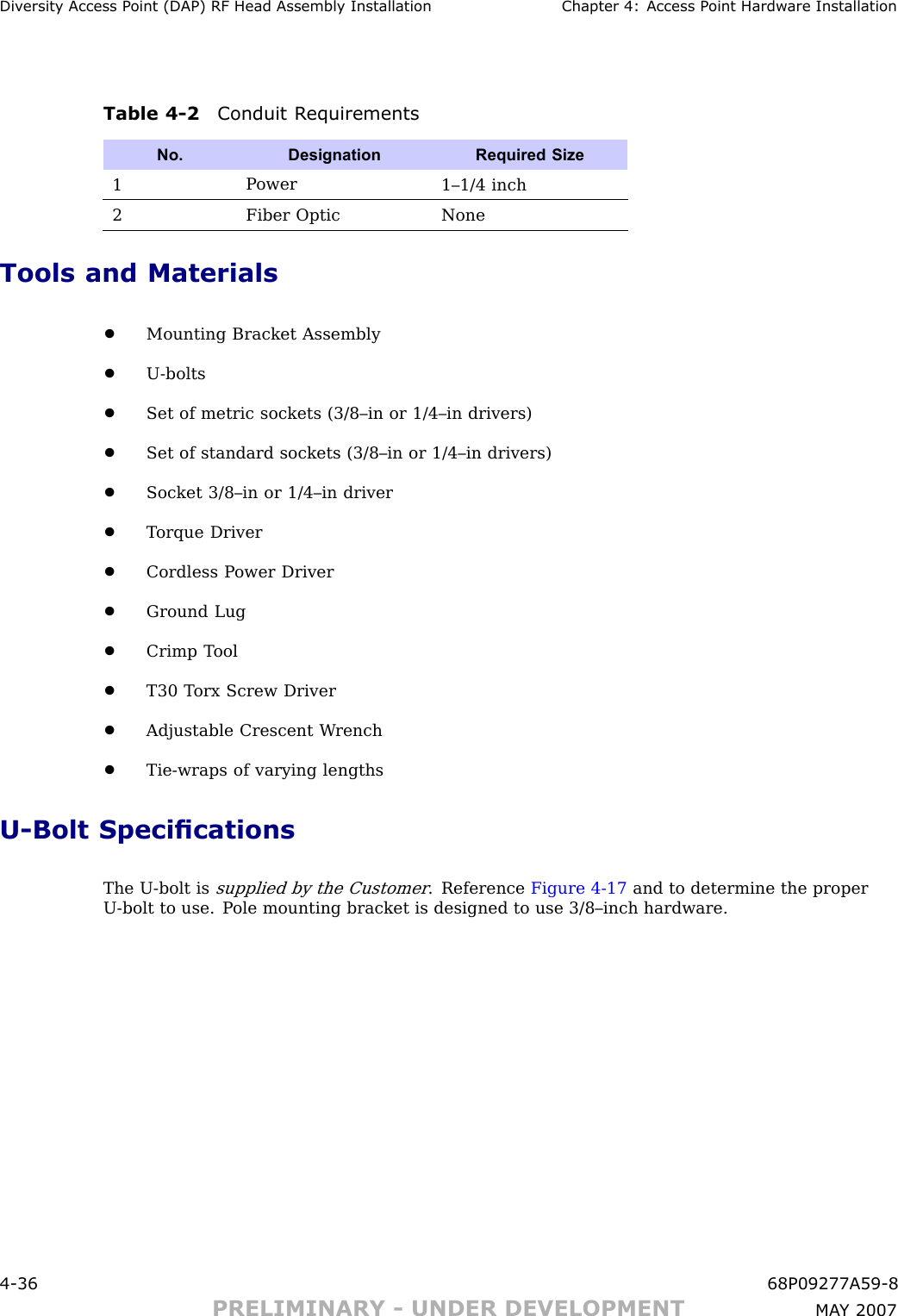 Div ersit y Access P oint (DAP) RF Head Assembly Installation Chapter 4: Access P oint Hardw are InstallationTable 4 -2 Conduit R equirementsNo. DesignationRequired Size1P ower1–1/4 inch2Fiber OpticNoneTools and Materials•Mounting Bracket Assembly•U -bolts•Set of metric sockets (3/8–in or 1/4–in drivers)•Set of standard sockets (3/8–in or 1/4–in drivers)•Socket 3/8–in or 1/4–in driver•T orque Driver•Cordless P ower Driver•Ground Lug•Crimp T ool•T30 T orx Screw Driver•Adjustable Crescent W rench•Tie -wraps of varying lengthsU -Bolt SpecicationsThe U -bolt issupplied by the Customer. Reference Figure 4 -17 and to determine the properU -bolt to use. P ole mounting bracket is designed to use 3/8–inch hardware.4 -36 68P09277A59 -8PRELIMINARY - UNDER DEVELOPMENT MA Y 2007