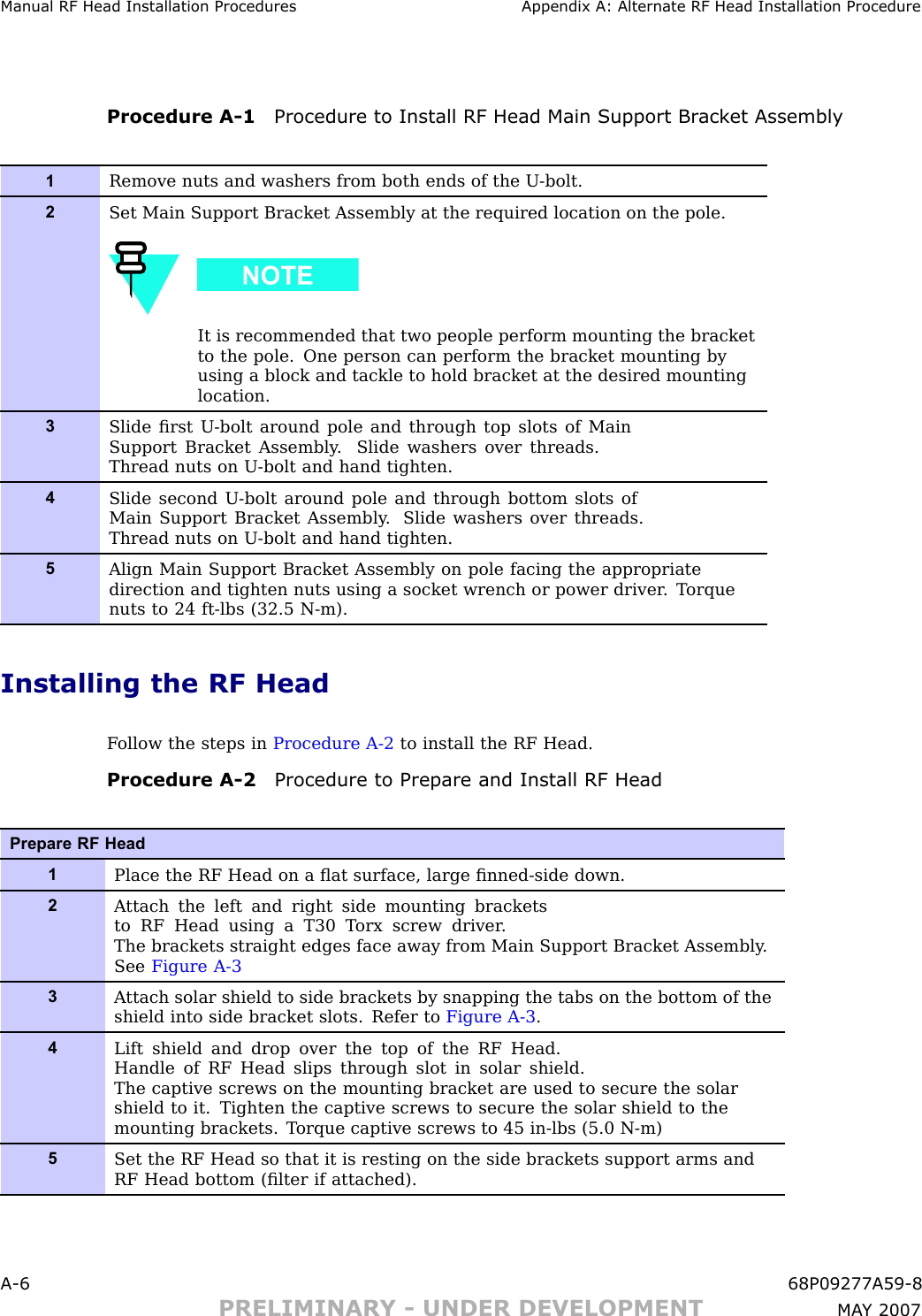 Manual RF Head Installation Procedures Appendix A: Alternate RF Head Installation ProcedureProcedure A -1 Procedure to Install RF Head Main Support Br ack et Assembly1Remove nuts and washers from both ends of the U -bolt.2Set Main Support Bracket Assembly at the required location on the pole.It is recommended that two people perform mounting the bracketto the pole. One person can perform the bracket mounting byusing a block and tackle to hold bracket at the desired mountinglocation.3Slide ﬁrst U -bolt around pole and through top slots of MainSupport Bracket Assembly . Slide washers over threads.Thread nuts on U -bolt and hand tighten.4Slide second U -bolt around pole and through bottom slots ofMain Support Bracket Assembly . Slide washers over threads.Thread nuts on U -bolt and hand tighten.5Align Main Support Bracket Assembly on pole facing the appropriatedirection and tighten nuts using a socket wrench or power driver . T orquenuts to 24 ft-lbs (32.5 N-m).Installing the RF HeadF ollow the steps in Procedure A -2 to install the RF Head.Procedure A -2 Procedure to Prepare and Install RF HeadPrepare RF Head1Place the RF Head on a ﬂat surface, large ﬁnned-side down.2A ttach the left and right side mounting bracketsto RF Head using a T30 T orx screw driver .The brackets straight edges face away from Main Support Bracket Assembly .See Figure A-33A ttach solar shield to side brackets by snapping the tabs on the bottom of theshield into side bracket slots. Refer to Figure A-3 .4Lift shield and drop over the top of the RF Head.Handle of RF Head slips through slot in solar shield.The captive screws on the mounting bracket are used to secure the solarshield to it. Tighten the captive screws to secure the solar shield to themounting brackets. T orque captive screws to 45 in-lbs (5.0 N-m)5Set the RF Head so that it is resting on the side brackets support arms andRF Head bottom (ﬁlter if attached).A -6 68P09277A59 -8PRELIMINARY - UNDER DEVELOPMENT MA Y 2007