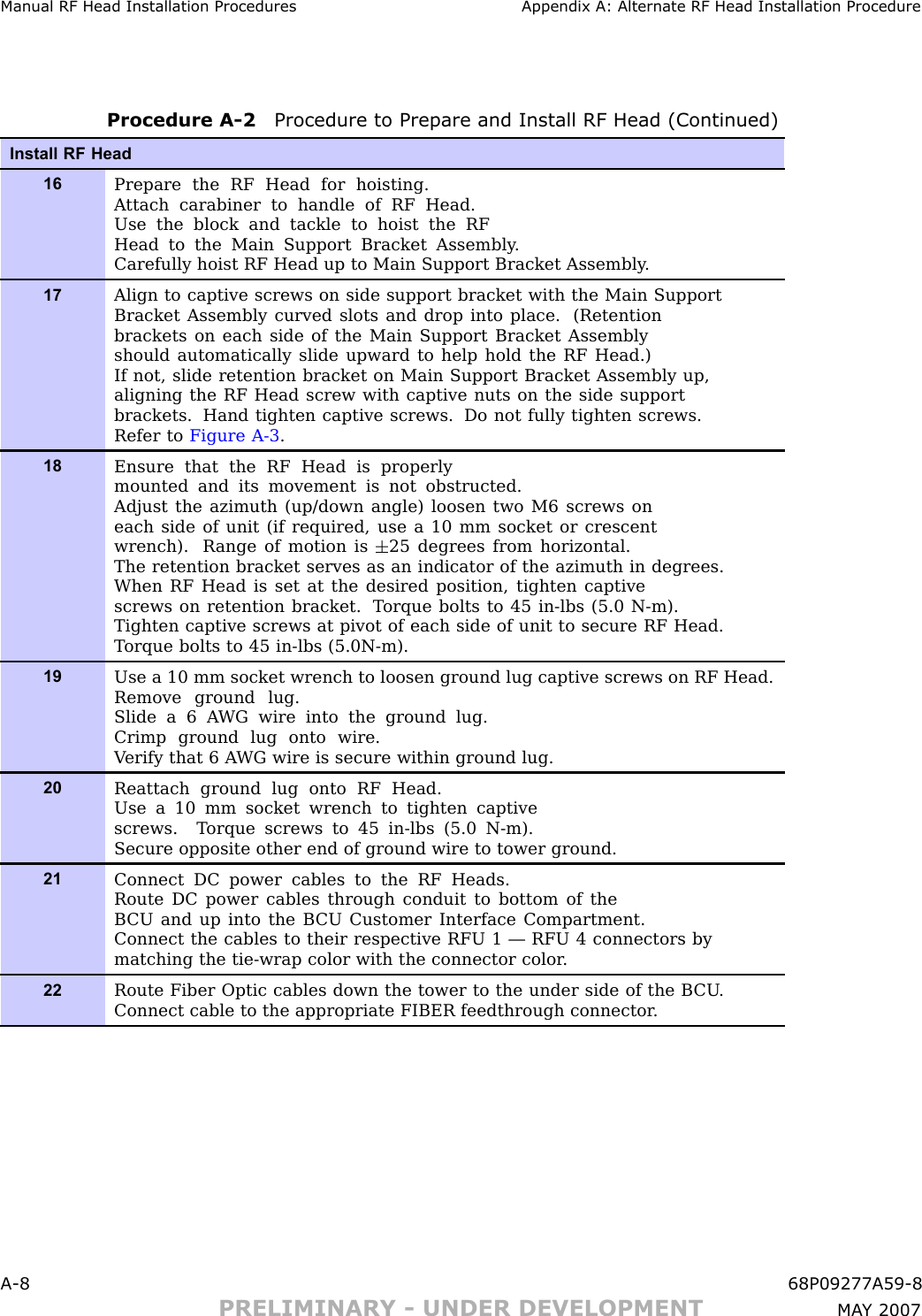 Manual RF Head Installation Procedures Appendix A: Alternate RF Head Installation ProcedureProcedure A -2 Procedure to Prepare and Install RF Head (Continued)Install RF Head16Prepare the RF Head for hoisting.A ttach carabiner to handle of RF Head.Use the block and tackle to hoist the RFHead to the Main Support Bracket Assembly .Carefully hoist RF Head up to Main Support Bracket Assembly .17Align to captive screws on side support bracket with the Main SupportBracket Assembly curved slots and drop into place. (Retentionbrackets on each side of the Main Support Bracket Assemblyshould automatically slide upward to help hold the RF Head.)If not, slide retention bracket on Main Support Bracket Assembly up,aligning the RF Head screw with captive nuts on the side supportbrackets. Hand tighten captive screws. Do not fully tighten screws.Refer to Figure A-3 .18Ensure that the RF Head is properlymounted and its movement is not obstructed.Adjust the azimuth (up/down angle) loosen two M6 screws oneach side of unit (if required, use a 10 mm socket or crescentwrench). R ange of motion is 25 degrees from horizontal.The retention bracket serves as an indicator of the azimuth in degrees.When RF Head is set at the desired position, tighten captivescrews on retention bracket. T orque bolts to 45 in-lbs (5.0 N-m).Tighten captive screws at pivot of each side of unit to secure RF Head.T orque bolts to 45 in-lbs (5.0N-m).19Use a 10 mm socket wrench to loosen ground lug captive screws on RF Head.Remove ground lug.Slide a 6 A WG wire into the ground lug.Crimp ground lug onto wire.V erify that 6 A WG wire is secure within ground lug.20Reattach ground lug onto RF Head.Use a 10 mm socket wrench to tighten captivescrews. T orque screws to 45 in-lbs (5.0 N-m).Secure opposite other end of ground wire to tower ground.21Connect DC power cables to the RF Heads.Route DC power cables through conduit to bottom of theB CU and up into the B CU Customer Interface Compartment.Connect the cables to their respective RFU 1 — RFU 4 connectors bymatching the tie-wrap color with the connector color .22Route Fiber Optic cables down the tower to the under side of the B CU .Connect cable to the appropriate FIBER feedthrough connector .A -8 68P09277A59 -8PRELIMINARY - UNDER DEVELOPMENT MA Y 2007