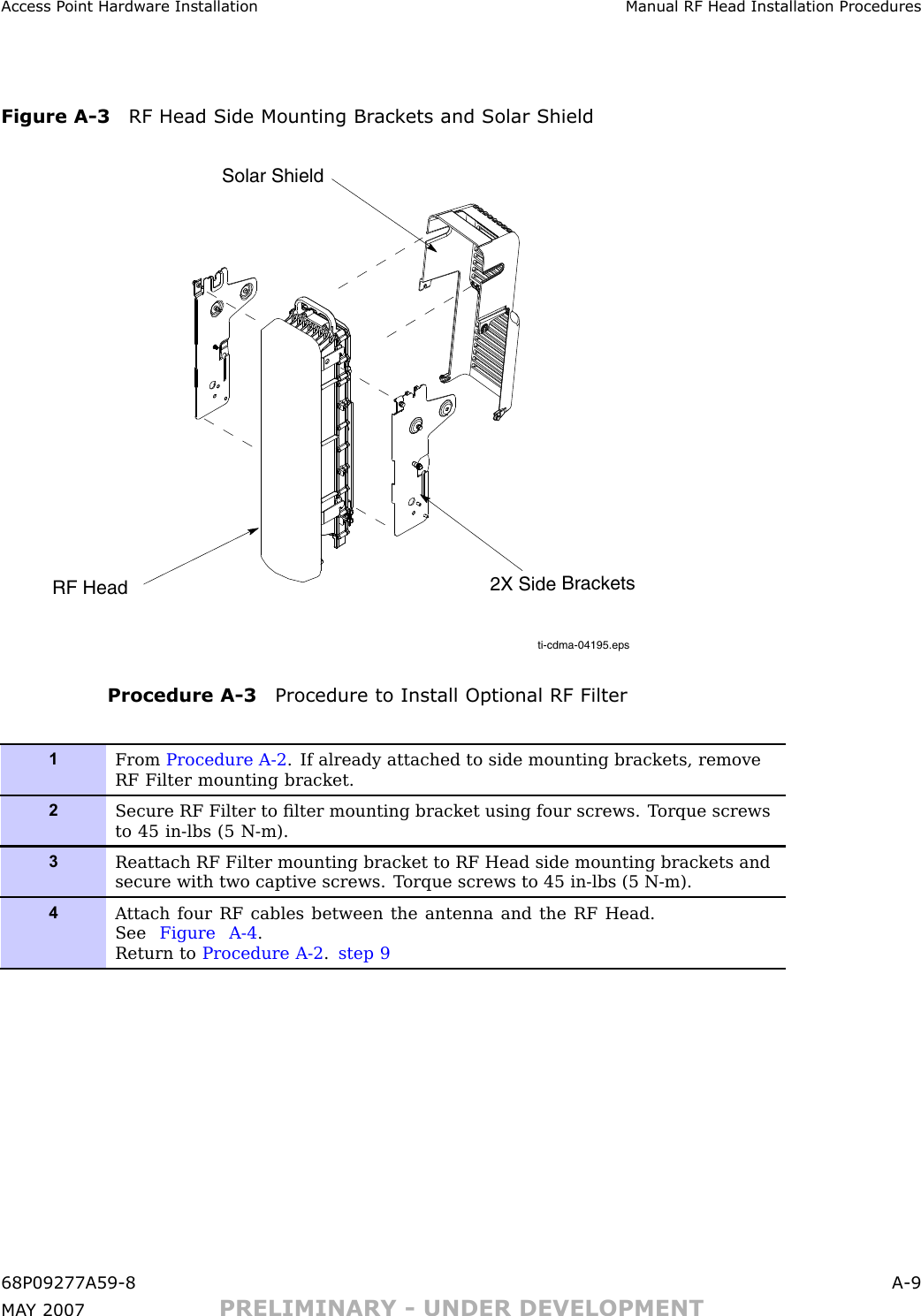 Access P oint Hardw are Installation Manual RF Head Installation ProceduresFigure A -3 RF Head Side Mounting Br ack ets and Solar Shieldti-cdma-04195.epsRF HeadSolar Shield2X Side BracketsProcedure A -3 Procedure to Install Optional RF Filter1From Procedure A-2 . If already attached to side mounting brackets, removeRF Filter mounting bracket.2Secure RF Filter to ﬁlter mounting bracket using four screws. T orque screwsto 45 in-lbs (5 N-m).3Reattach RF Filter mounting bracket to RF Head side mounting brackets andsecure with two captive screws. T orque screws to 45 in-lbs (5 N-m).4A ttach four RF cables between the antenna and the RF Head.See Figure A-4 .Return to Procedure A-2 .step 968P09277A59 -8 A -9MA Y 2007 PRELIMINARY - UNDER DEVELOPMENT