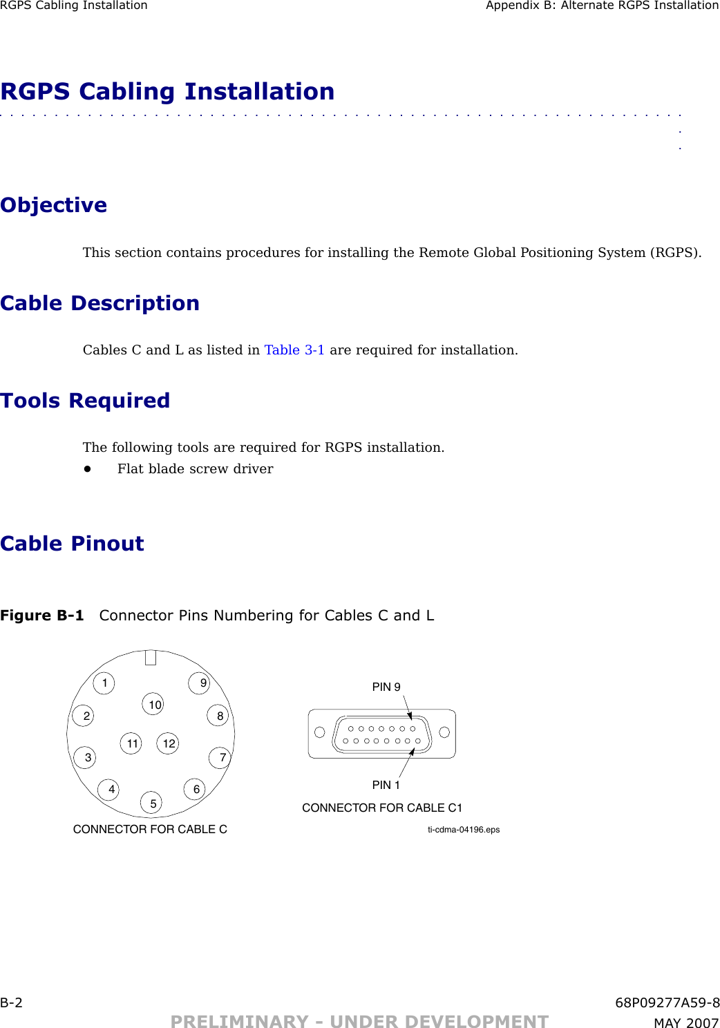 RGPS Cabling Installation Appendix B: Alternate RGPS InstallationRGPS Cabling Installation■■■■■■■■■■■■■■■■■■■■■■■■■■■■■■■■■■■■■■■■■■■■■■■■■■■■■■■■■■■■■■■■ObjectiveThis section contains procedures for installing the Remote Global P ositioning System (RGPS).Cable DescriptionCables C and L as listed in T able 3 -1 are required for installation.Tools RequiredThe following tools are required for RGPS installation.•Flat blade screw driverCable PinoutFigure B -1 Connector Pins Numbering for Cables C and Lti-cdma-04196.eps1234567891011 12CONNECTOR FOR CABLE CPIN 1CONNECTOR FOR CABLE C1PIN 9B -2 68P09277A59 -8PRELIMINARY - UNDER DEVELOPMENT MA Y 2007