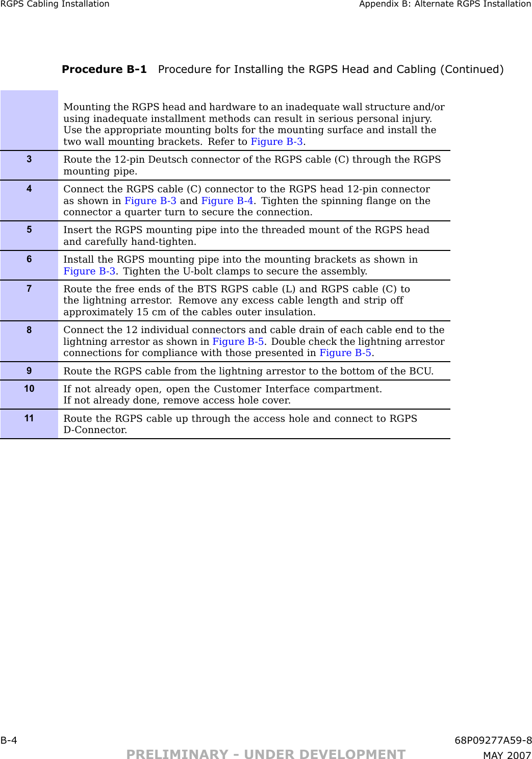 RGPS Cabling Installation Appendix B: Alternate RGPS InstallationProcedure B -1 Procedure for Installing the RGPS Head and Cabling (Continued)Mounting the RGPS head and hardware to an inadequate wall structure and/orusing inadequate installment methods can result in serious personal injury .Use the appropriate mounting bolts for the mounting surface and install thetwo wall mounting brackets. Refer to Figure B -3 .3Route the 12-pin Deutsch connector of the RGPS cable (C) through the RGPSmounting pipe.4Connect the RGPS cable (C) connector to the RGPS head 12-pin connectoras shown in Figure B -3 and Figure B -4 . Tighten the spinning ﬂange on theconnector a quarter turn to secure the connection.5Insert the RGPS mounting pipe into the threaded mount of the RGPS headand carefully hand-tighten.6Install the RGPS mounting pipe into the mounting brackets as shown inFigure B -3 . Tighten the U -bolt clamps to secure the assembly .7Route the free ends of the BTS RGPS cable (L) and RGPS cable (C) tothe lightning arrestor . Remove any excess cable length and strip offapproximately 15 cm of the cables outer insulation.8Connect the 12 individual connectors and cable drain of each cable end to thelightning arrestor as shown in Figure B -5 . Double check the lightning arrestorconnections for compliance with those presented in Figure B -5 .9Route the RGPS cable from the lightning arrestor to the bottom of the B CU .10If not already open, open the Customer Interface compartment.If not already done, remove access hole cover .1 1Route the RGPS cable up through the access hole and connect to RGPSD -Connector .B -4 68P09277A59 -8PRELIMINARY - UNDER DEVELOPMENT MA Y 2007