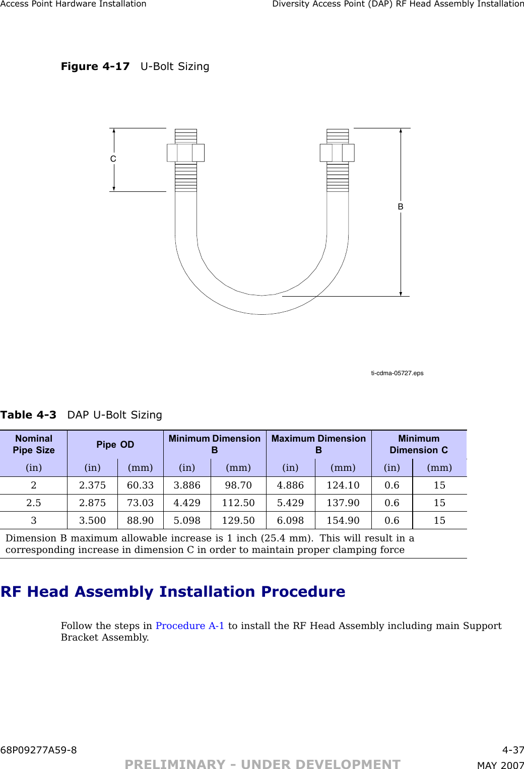 Access P oint Hardw are Installation Div ersit y Access P oint (DAP) RF Head Assembly InstallationFigure 4 -17 U -Bolt Sizingti-cdma-05727.epsCBTable 4 -3 DAP U -Bolt SizingNominalPipe SizePipe ODMinimum DimensionBMaximum DimensionBMinimumDimension C(in) (in) (mm) (in) (mm) (in) (mm) (in) (mm)2 2.375 60.33 3.886 98.70 4.886 124.10 0.6 152.5 2.875 73.03 4.429 112.50 5.429 137.90 0.6 153 3.500 88.90 5.098 129.50 6.098 154.90 0.6 15Dimension B maximum allowable increase is 1 inch (25.4 mm). This will result in acorresponding increase in dimension C in order to maintain proper clamping forceRF Head Assembly Installation ProcedureF ollow the steps in Procedure A -1 to install the RF Head Assembly including main SupportBracket Assembly .68P09277A59 -8 4 -37PRELIMINARY - UNDER DEVELOPMENT MA Y 2007