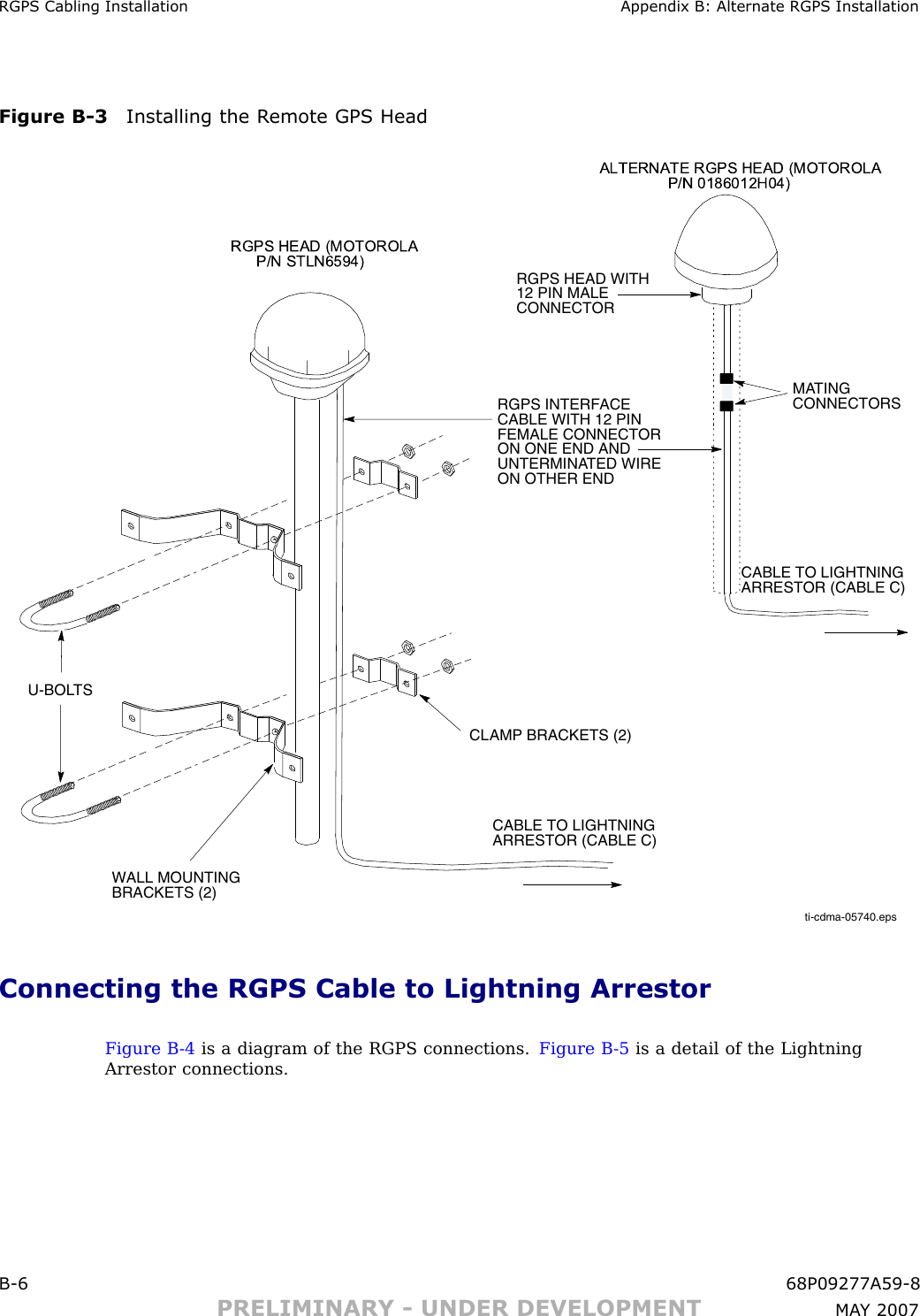 RGPS Cabling Installation Appendix B: Alternate RGPS InstallationFigure B -3 Installing the R emote GPS Headti-cdma-05740.epsWALL MOUNTING BRACKETS (2)CLAMP BRACKETS (2)U-BOLTSCABLE TO LIGHTNING ARRESTOR (CABLE C)RGPS HEAD WITH 12 PIN MALE CONNECTORMATING CONNECTORSRGPS INTERFACE CABLE WITH 12 PIN FEMALE CONNECTOR ON ONE END AND UNTERMINATED WIRE ON OTHER ENDCABLE TO LIGHTNING ARRESTOR (CABLE C)ALTERNATE RGPS HEAD  (MOTOR OLA                P/N 0186012H04)RGPS H EAD (MOTORO LA       P/N STLN6594)Connecting the RGPS Cable to Lightning ArrestorFigure B -4 is a diagram of the RGPS connections. Figure B -5 is a detail of the LightningArrestor connections.B -6 68P09277A59 -8PRELIMINARY - UNDER DEVELOPMENT MA Y 2007