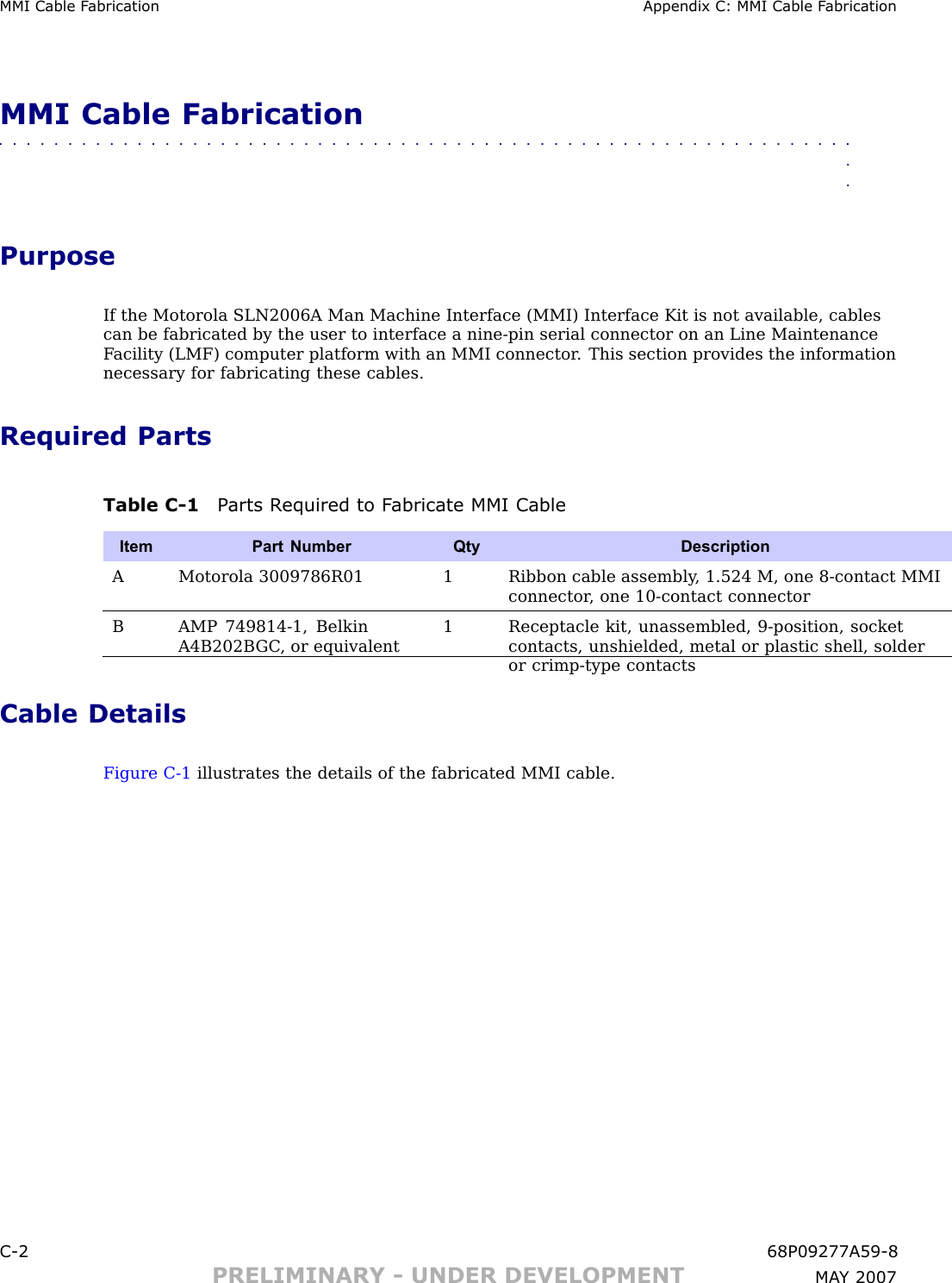 MMI Cable F abrication Appendix C: MMI Cable F abricationMMI Cable Fabrication■■■■■■■■■■■■■■■■■■■■■■■■■■■■■■■■■■■■■■■■■■■■■■■■■■■■■■■■■■■■■■■■PurposeIf the Motorola SLN2006A Man Machine Interface (MMI) Interface Kit is not available, cablescan be fabricated by the user to interface a nine -pin serial connector on an Line MaintenanceF acility (LMF) computer platform with an MMI connector . This section provides the informationnecessary for fabricating these cables.Required PartsTable C -1 P arts R equired to F abricate MMI CableItem Part NumberQtyDescriptionAMotorola 3009786R011Ribbon cable assembly , 1.524 M, one 8-contact MMIconnector , one 10-contact connectorBAMP 749814-1, BelkinA4B202B GC , or equivalent1Receptacle kit, unassembled, 9-position, socketcontacts, unshielded, metal or plastic shell, solderor crimp-type contactsCable DetailsFigure C -1 illustrates the details of the fabricated MMI cable.C -2 68P09277A59 -8PRELIMINARY - UNDER DEVELOPMENT MA Y 2007