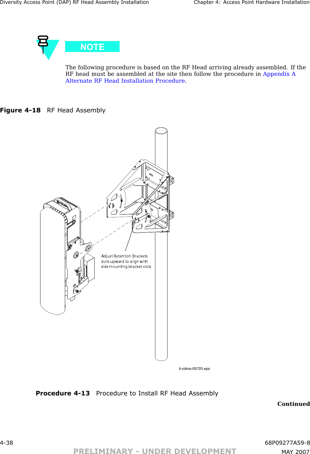 Div ersit y Access P oint (DAP) RF Head Assembly Installation Chapter 4: Access P oint Hardw are InstallationThe following procedure is based on the RF Head arriving already assembled. If theRF head must be assembled at the site then follow the procedure in Appendix AAlternate RF Head Installation Procedure .Figure 4 -18 RF Head Assemblyti-cdma-05725.epsAdjust Retention Brackets slots upward to align with side mounting bracket slotsProcedure 4 -13 Procedure to Install RF Head AssemblyContinued4 -38 68P09277A59 -8PRELIMINARY - UNDER DEVELOPMENT MA Y 2007