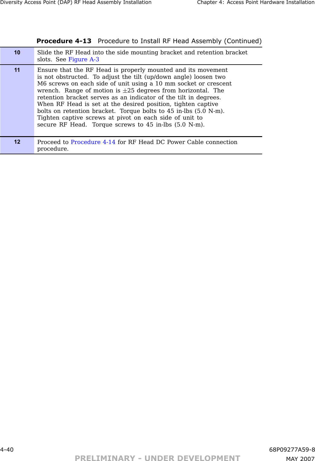 Div ersit y Access P oint (DAP) RF Head Assembly Installation Chapter 4: Access P oint Hardw are InstallationProcedure 4 -13 Procedure to Install RF Head Assembly (Continued)10Slide the RF Head into the side mounting bracket and retention bracketslots. See Figure A-31 1Ensure that the RF Head is properly mounted and its movementis not obstructed. T o adjust the tilt (up/down angle) loosen twoM6 screws on each side of unit using a 10 mm socket or crescentwrench. R ange of motion is 25 degrees from horizontal. Theretention bracket serves as an indicator of the tilt in degrees.When RF Head is set at the desired position, tighten captivebolts on retention bracket. T orque bolts to 45 in-lbs (5.0 N-m).Tighten captive screws at pivot on each side of unit tosecure RF Head. T orque screws to 45 in-lbs (5.0 N-m).12Proceed to Procedure 4-14 for RF Head DC P ower Cable connectionprocedure.4 -40 68P09277A59 -8PRELIMINARY - UNDER DEVELOPMENT MA Y 2007