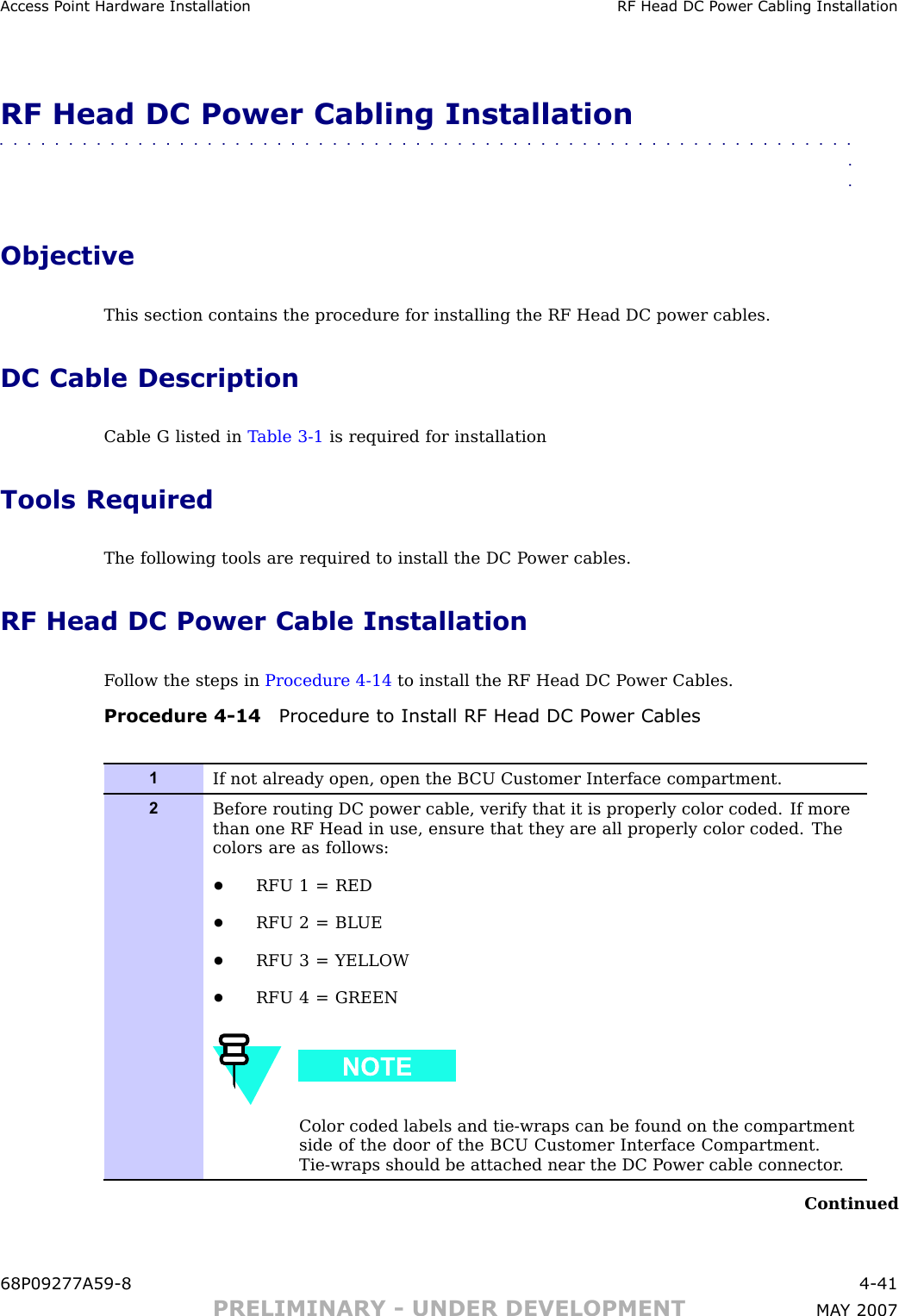 Access P oint Hardw are Installation RF Head DC P ower Cabling InstallationRF Head DC Power Cabling Installation■■■■■■■■■■■■■■■■■■■■■■■■■■■■■■■■■■■■■■■■■■■■■■■■■■■■■■■■■■■■■■■■ObjectiveThis section contains the procedure for installing the RF Head DC power cables.DC Cable DescriptionCable G listed in T able 3 -1 is required for installationTools RequiredThe following tools are required to install the DC P ower cables.RF Head DC Power Cable InstallationF ollow the steps in Procedure 4 -14 to install the RF Head DC P ower Cables.Procedure 4 -14 Procedure to Install RF Head DC P ower Cables1If not already open, open the B CU Customer Interface compartment.2Before routing DC power cable, verify that it is properly color coded. If morethan one RF Head in use, ensure that they are all properly color coded. Thecolors are as follows:•RFU 1 = RED•RFU 2 = BL UE•RFU 3 = YELLOW•RFU 4 = GREENColor coded labels and tie-wraps can be found on the compartmentside of the door of the B CU Customer Interface Compartment.Tie-wraps should be attached near the DC P ower cable connector .Continued68P09277A59 -8 4 -41PRELIMINARY - UNDER DEVELOPMENT MA Y 2007