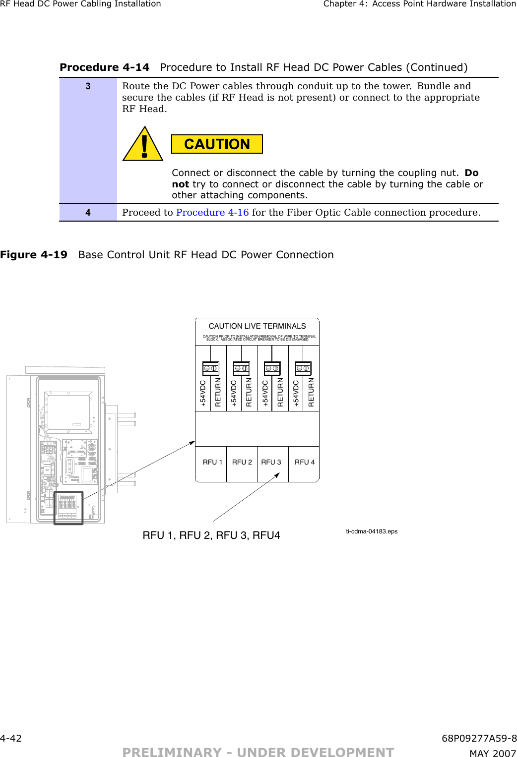 RF Head DC P ower Cabling Installation Chapter 4: Access P oint Hardw are InstallationProcedure 4 -14 Procedure to Install RF Head DC P ower Cables (Continued)3Route the DC P ower cables through conduit up to the tower . Bundle andsecure the cables (if RF Head is not present) or connect to the appropriateRF Head.Connect or disconnect the cable b y turning the coupling nut. Donot try to connect or disconnect the cable b y turning the cable orother attaching components.4Proceed to Procedure 4-16 for the Fiber Optic Cable connection procedure.Figure 4 -19 Base Control Unit RF Head DC P ower Connectionti-cdma-04183.epsRFU 1, RFU 2, RFU 3, RFU4CAUTION LIVE TERMINALSCAUTION PRIOR TO INSTALLATION/REMOVAL OF WIRE TO TERMINALBLOCK.  ASSOCIATED CIRCUIT BREAKER TO BE DISENGAGED+54VDCRETURN+54VDCRETURN+54VDCRETURN+54VDCRETURNRFU 1 RFU 3 RFU 4RFU 24 -42 68P09277A59 -8PRELIMINARY - UNDER DEVELOPMENT MA Y 2007