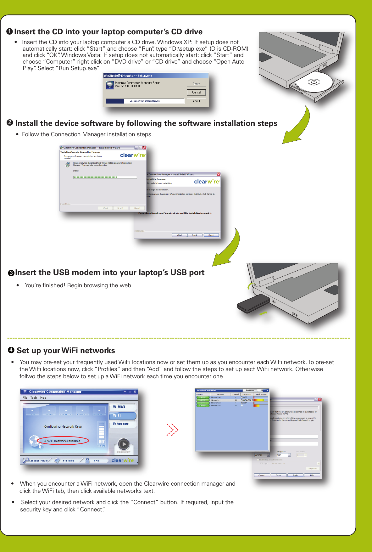 scorescorescorescoreAll text and images are FPOA4 (210mm x 297mm) folds to A6 (105mm x 148.5mm)PMS 583 C 100%PMS 583 C100%Insert the CD into your laptop computer’s CD driveInstall the device software by following the software installation stepsInsert the USB modem into your laptop’s USB port-----------------------------------------------------------------------------------------------------------------------------------Set up your WiFi networks    4321Installing Connection Manager•  Insert the CD into your laptop computer’s CD drive. Windows XP: If setup does not automatically start: click “Start” and choose “Run”, type “D:\setup.exe” (D is CD-ROM) and click “OK”. Windows Vista: If setup does not automatically start: click “Start” and choose “Computer” right click on “DVD drive” or “CD drive” and choose “Open Auto Play”. Select “Run Setup.exe”•  Follow the Connection Manager installation steps.•   You’re ﬁnished! Begin browsing the web.•   When you encounter a WiFi network, open the Clearwire connection manager and click the WiFi tab, then click available networks text.•   Select your desired network and click the “Connect” button. If required, input the security key and click “Connect”.•   You may pre-set your frequently used WiFi locations now or set them up as you encounter each WiFi network. To pre-set the WiFi locations now, click “Proﬁles” and then “Add” and follow the steps to set up each WiFi network. Otherwise follwo the steps below to set up a WiFi network each time you encounter one.Copyright © 2007 Clearwire Corporation. All Rights Reser1