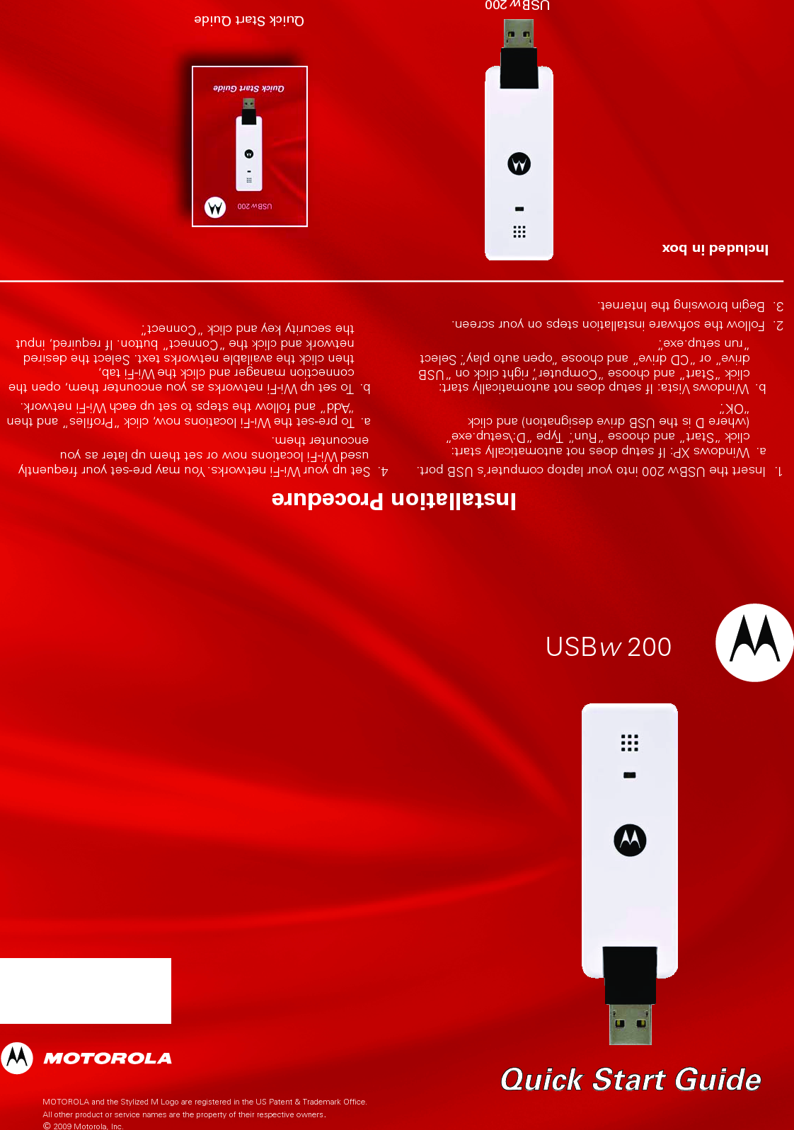 MOTOROLA and the Stylized M Logo are registered in the US Patent &amp; Trademark Office.All other product or service names are the property of their respective owners. © 2009 Motorola, Inc.USBw 200 Quick Start GuideQuick Start GuideIncluded in boxUSBw 200 Installation Procedure1.  Insert the USBw 200 into your laptop computer’s USB port.  a.  Windows XP: If setup does not automatically start:    click “Start” and choose “Run”.  Type “D:\setup.exe”    (where D is the USB drive designation) and click    “OK”.   b.  Windows Vista: If setup does not automatically start:    click “Start” and choose “Computer”, right click on “USB    drive” or “CD drive” and choose “open auto play”. Select    “run setup.exe”.2.  Follow the software installation steps on your screen.3.  Begin browsing the Internet.4.  Set up your Wi-Fi networks. You may pre-set your frequently used Wi-Fi locations now or set them up later as you encounter them.   a.  To pre-set the Wi-Fi locations now, click “Proﬁles” and then    “Add” and follow the steps to set up each Wi-Fi network.  b.  To set up Wi-Fi networks as you encounter them, open the    connection manager and click the Wi-Fi tab,    then click the available networks text. Select the desired     network and click the “Connect” button. If required, input     the security key and click “Connect”.Quick Start Quide