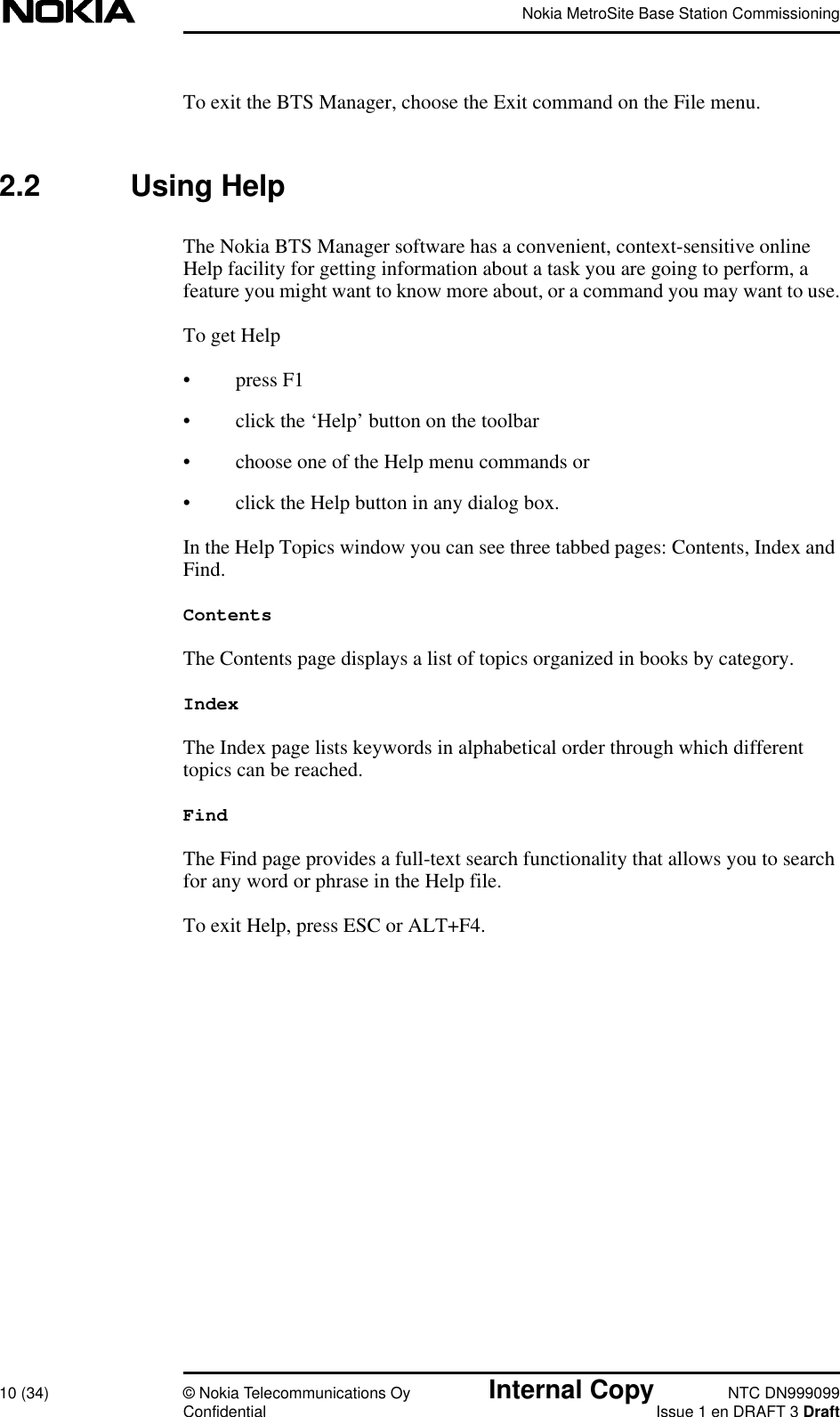Nokia MetroSite Base Station Commissioning10 (34) © Nokia Telecommunications Oy Internal Copy NTC DN999099Confidential Issue 1 en DRAFT 3 DraftTo exit the BTS Manager, choose the Exit command on the File menu.2.2 Using HelpThe Nokia BTS Manager software has a convenient, context-sensitive onlineHelp facility for getting information about a task you are going to perform, afeature you might want to know more about, or a command you may want to use.To get Help• press F1• click the ‘Help’ button on the toolbar• choose one of the Help menu commands or• click the Help button in any dialog box.In the Help Topics window you can see three tabbed pages: Contents, Index andFind.ContentsThe Contents page displays a list of topics organized in books by category.IndexThe Index page lists keywords in alphabetical order through which differenttopics can be reached.FindThe Find page provides a full-text search functionality that allows you to searchfor any word or phrase in the Help file.To exit Help, press ESC or ALT+F4.
