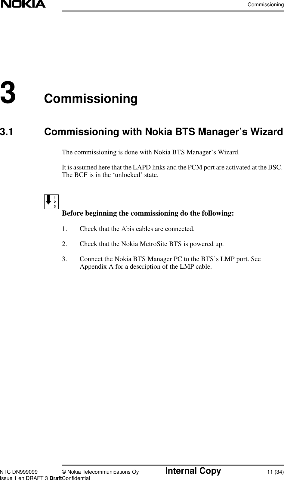 CommissioningNTC DN999099 © Nokia Telecommunications Oy Internal Copy 11 (34)Issue 1 en DRAFT 3 DraftConfidential3Commissioning3.1 Commissioning with Nokia BTS Manager’s WizardThe commissioning is done with Nokia BTS Manager’s Wizard.It is assumed here that the LAPD links and the PCM port are activated at the BSC.The BCF is in the ‘unlocked’ state.Before beginning the commissioning do the following:1. Check that the Abis cables are connected.2. Check that the Nokia MetroSite BTS is powered up.3. Connect the Nokia BTS Manager PC to the BTS’s LMP port. SeeAppendix A for a description of the LMP cable.