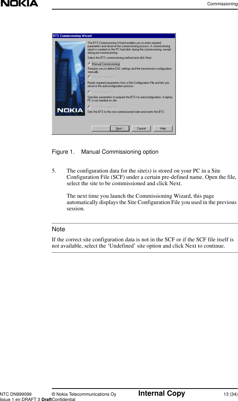 CommissioningNTC DN999099 © Nokia Telecommunications Oy Internal Copy 13 (34)Issue 1 en DRAFT 3 DraftConfidentialNoteFigure 1. Manual Commissioning option5. The configuration data for the site(s) is stored on your PC in a SiteConfiguration File (SCF) under a certain pre-defined name. Open the file,select the site to be commissioned and click Next.The next time you launch the Commissioning Wizard, this pageautomatically displays the Site Configuration File you used in the previoussession.If the correct site configuration data is not in the SCF or if the SCF file itself isnot available, select the ‘Undefined’ site option and click Next to continue.