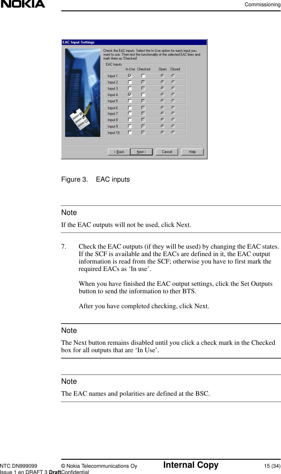 CommissioningNTC DN999099 © Nokia Telecommunications Oy Internal Copy 15 (34)Issue 1 en DRAFT 3 DraftConfidentialNoteNoteNoteFigure 3. EAC inputsIf the EAC outputs will not be used, click Next.7. Check the EAC outputs (if they will be used) by changing the EAC states.If the SCF is available and the EACs are defined in it, the EAC outputinformation is read from the SCF; otherwise you have to first mark therequired EACs as ‘In use’.When you have finished the EAC output settings, click the Set Outputsbutton to send the information to ther BTS.After you have completed checking, click Next.The Next button remains disabled until you click a check mark in the Checkedbox for all outputs that are ‘In Use’.The EAC names and polarities are defined at the BSC.