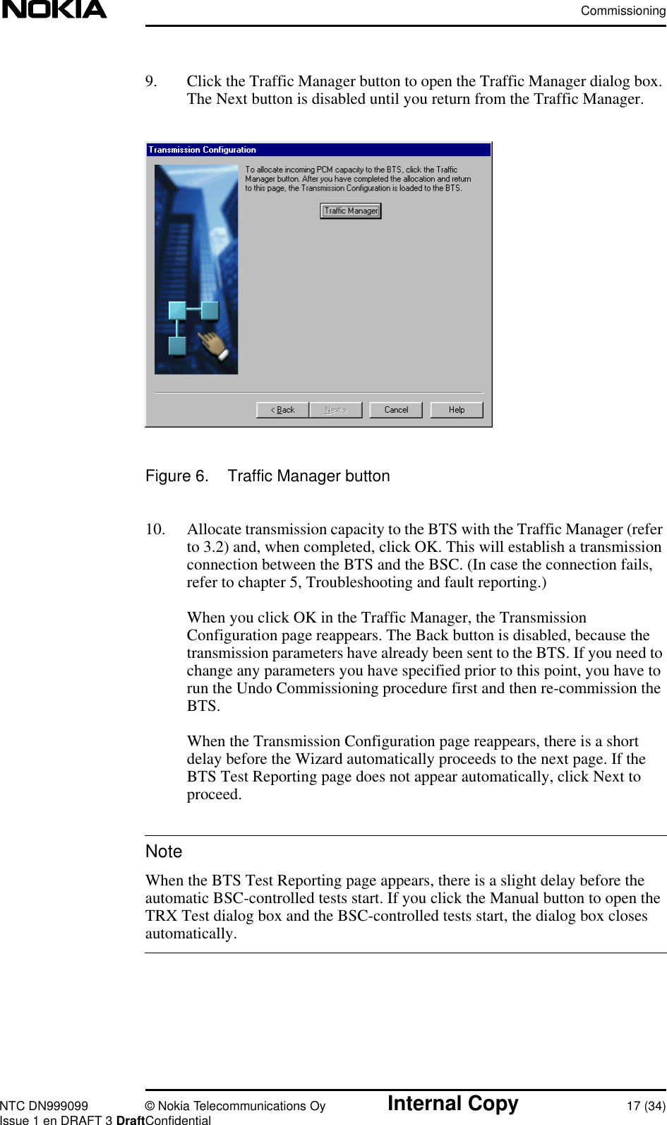 CommissioningNTC DN999099 © Nokia Telecommunications Oy Internal Copy 17 (34)Issue 1 en DRAFT 3 DraftConfidentialNote9. Click the Traffic Manager button to open the Traffic Manager dialog box.The Next button is disabled until you return from the Traffic Manager.Figure 6. Traffic Manager button10. Allocate transmission capacity to the BTS with the Traffic Manager (referto 3.2) and, when completed, click OK. This will establish a transmissionconnection between the BTS and the BSC. (In case the connection fails,refer to chapter 5, Troubleshooting and fault reporting.)When you click OK in the Traffic Manager, the TransmissionConfiguration page reappears. The Back button is disabled, because thetransmission parameters have already been sent to the BTS. If you need tochange any parameters you have specified prior to this point, you have torun the Undo Commissioning procedure first and then re-commission theBTS.When the Transmission Configuration page reappears, there is a shortdelay before the Wizard automatically proceeds to the next page. If theBTS Test Reporting page does not appear automatically, click Next toproceed.When the BTS Test Reporting page appears, there is a slight delay before theautomatic BSC-controlled tests start. If you click the Manual button to open theTRX Test dialog box and the BSC-controlled tests start, the dialog box closesautomatically.