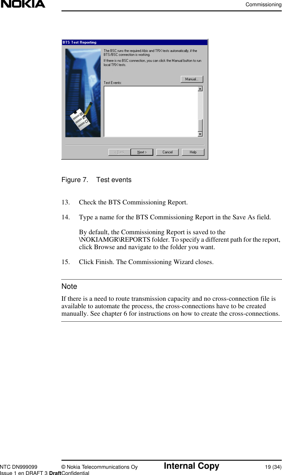 CommissioningNTC DN999099 © Nokia Telecommunications Oy Internal Copy 19 (34)Issue 1 en DRAFT 3 DraftConfidentialNoteFigure 7. Test events13. Check the BTS Commissioning Report.14. Type a name for the BTS Commissioning Report in the Save As field.By default, the Commissioning Report is saved to the\NOKIAMGR\REPORTS folder. To specify a different path for the report,click Browse and navigate to the folder you want.15. Click Finish. The Commissioning Wizard closes.If there is a need to route transmission capacity and no cross-connection file isavailable to automate the process, the cross-connections have to be createdmanually. See chapter 6 for instructions on how to create the cross-connections.