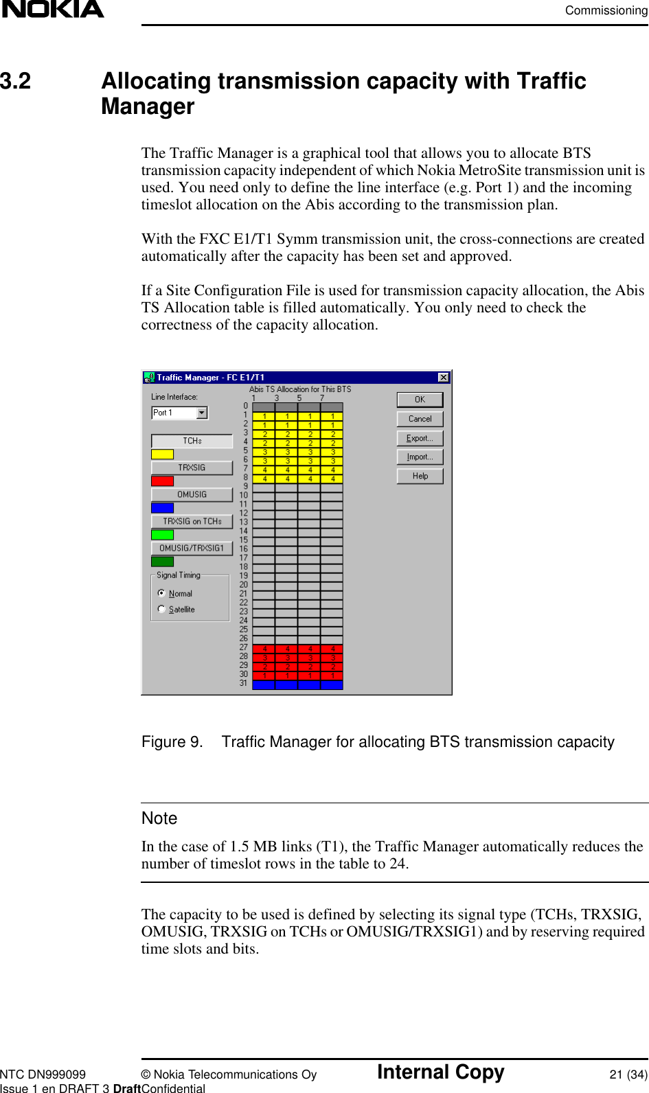 CommissioningNTC DN999099 © Nokia Telecommunications Oy Internal Copy 21 (34)Issue 1 en DRAFT 3 DraftConfidentialNote3.2 Allocating transmission capacity with TrafficManagerThe Traffic Manager is a graphical tool that allows you to allocate BTStransmission capacity independent of which Nokia MetroSite transmission unit isused. You need only to define the line interface (e.g. Port 1) and the incomingtimeslot allocation on the Abis according to the transmission plan.With the FXC E1/T1 Symm transmission unit, the cross-connections are createdautomatically after the capacity has been set and approved.If a Site Configuration File is used for transmission capacity allocation, the AbisTS Allocation table is filled automatically. You only need to check thecorrectness of the capacity allocation.Figure 9. Traffic Manager for allocating BTS transmission capacityIn the case of 1.5 MB links (T1), the Traffic Manager automatically reduces thenumber of timeslot rows in the table to 24.The capacity to be used is defined by selecting its signal type (TCHs, TRXSIG,OMUSIG, TRXSIG on TCHs or OMUSIG/TRXSIG1) and by reserving requiredtime slots and bits.