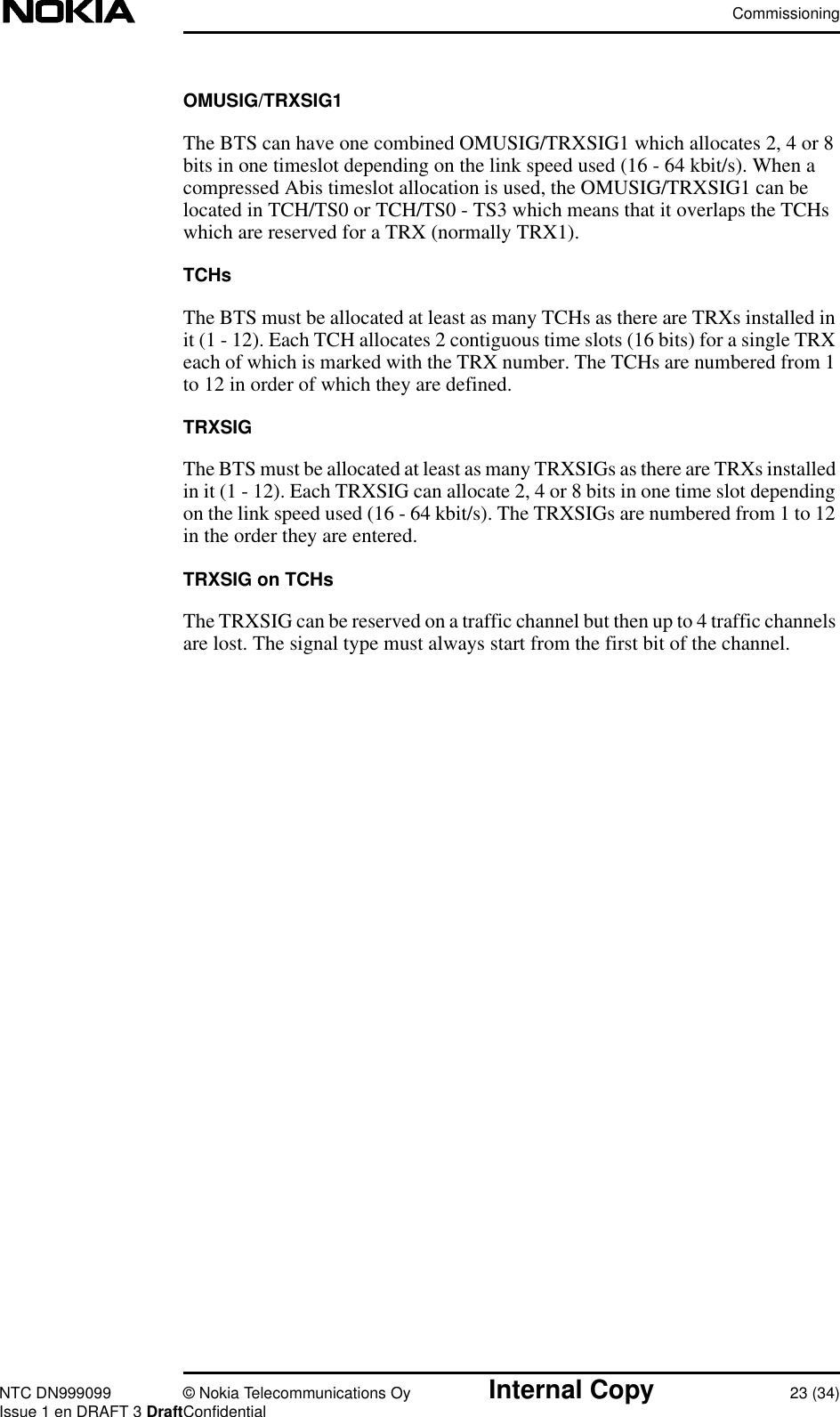 CommissioningNTC DN999099 © Nokia Telecommunications Oy Internal Copy 23 (34)Issue 1 en DRAFT 3 DraftConfidentialOMUSIG/TRXSIG1The BTS can have one combined OMUSIG/TRXSIG1 which allocates 2, 4 or 8bits in one timeslot depending on the link speed used (16 - 64 kbit/s). When acompressed Abis timeslot allocation is used, the OMUSIG/TRXSIG1 can belocated in TCH/TS0 or TCH/TS0 - TS3 which means that it overlaps the TCHswhich are reserved for a TRX (normally TRX1).TCHsThe BTS must be allocated at least as many TCHs as there are TRXs installed init (1 - 12). Each TCH allocates 2 contiguous time slots (16 bits) for a single TRXeach of which is marked with the TRX number. The TCHs are numbered from 1to 12 in order of which they are defined.TRXSIGThe BTS must be allocated at least as many TRXSIGs as there are TRXs installedin it (1 - 12). Each TRXSIG can allocate 2, 4 or 8 bits in one time slot dependingon the link speed used (16 - 64 kbit/s). The TRXSIGs are numbered from 1 to 12in the order they are entered.TRXSIG on TCHsThe TRXSIG can be reserved on a traffic channel but then up to 4 traffic channelsare lost. The signal type must always start from the first bit of the channel.