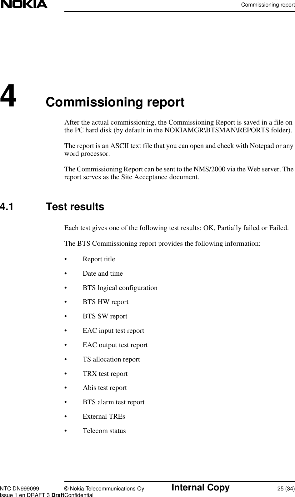 Commissioning reportNTC DN999099 © Nokia Telecommunications Oy Internal Copy 25 (34)Issue 1 en DRAFT 3 DraftConfidential4Commissioning reportAfter the actual commissioning, the Commissioning Report is saved in a file onthe PC hard disk (by default in the NOKIAMGR\BTSMAN\REPORTS folder).The report is an ASCII text file that you can open and check with Notepad or anyword processor.The Commissioning Report can be sent to the NMS/2000 via the Web server. Thereport serves as the Site Acceptance document.4.1 Test resultsEach test gives one of the following test results: OK, Partially failed or Failed.The BTS Commissioning report provides the following information:• Report title• Date and time• BTS logical configuration• BTS HW report• BTS SW report• EAC input test report• EAC output test report• TS allocation report• TRX test report• Abis test report• BTS alarm test report• External TREs• Telecom status